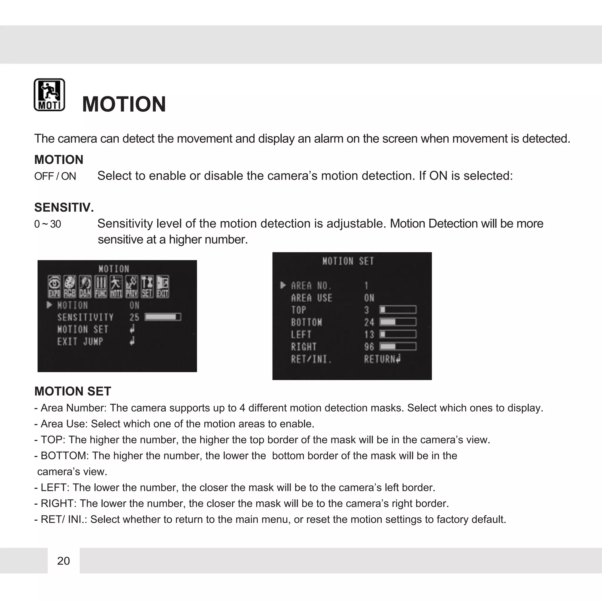 20
MOTION
MOTION
OFF / ON Select to enable or disable the camera’s motion detection. If ON is selected:
SENSITIV.
0 ~ 30 Sensitivity level of the motion detection is adjustable. Motion Detection will be more
sensitive at a higher number.
The camera can detect the movement and display an alarm on the screen when movement is detected.
MOTION SET
- Area Number: The camera supports up to 4 different motion detection masks. Select which ones to display.
- Area Use: Select which one of the motion areas to enable.
- TOP: The higher the number, the higher the top border of the mask will be in the camera’s view.
- BOTTOM: The higher the number, the lower the bottom border of the mask will be in the
camera’s view.
- LEFT: The lower the number, the closer the mask will be to the camera’s left border.
- RIGHT: The lower the number, the closer the mask will be to the camera’s right border.
- RET/ INI.: Select whether to return to the main menu, or reset the motion settings to factory default.
 