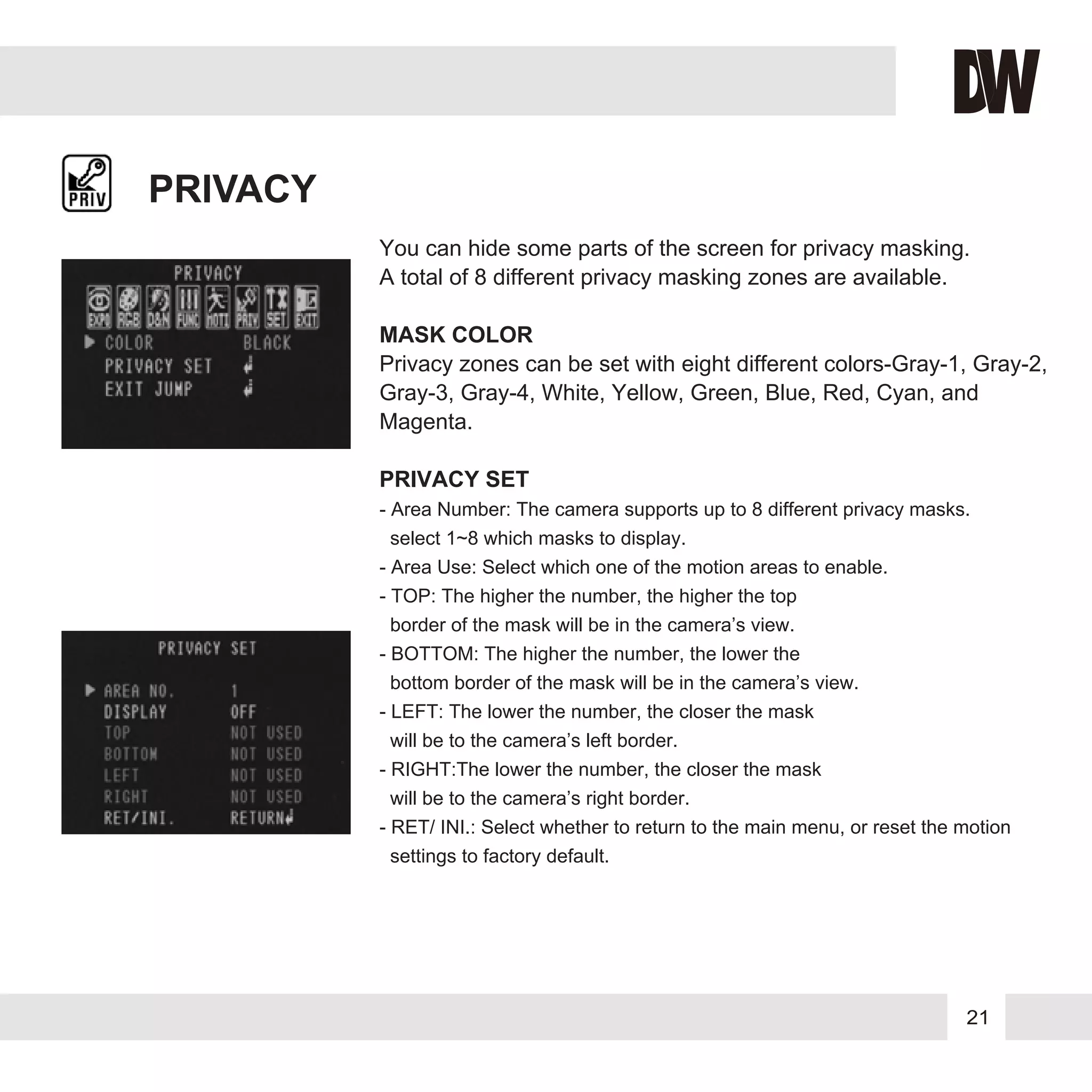 21
PRIVACY
You can hide some parts of the screen for privacy masking.
A total of 8 different privacy masking zones are available.
MASK COLOR
Privacy zones can be set with eight different colors-Gray-1, Gray-2,
Gray-3, Gray-4, White, Yellow, Green, Blue, Red, Cyan, and
Magenta.
PRIVACY SET
- Area Number: The camera supports up to 8 different privacy masks.
select 1~8 which masks to display.
- Area Use: Select which one of the motion areas to enable.
- TOP: The higher the number, the higher the top
border of the mask will be in the camera’s view.
- BOTTOM: The higher the number, the lower the
bottom border of the mask will be in the camera’s view.
- LEFT: The lower the number, the closer the mask
will be to the camera’s left border.
- RIGHT:The lower the number, the closer the mask
will be to the camera’s right border.
- RET/ INI.: Select whether to return to the main menu, or reset the motion
settings to factory default.
 