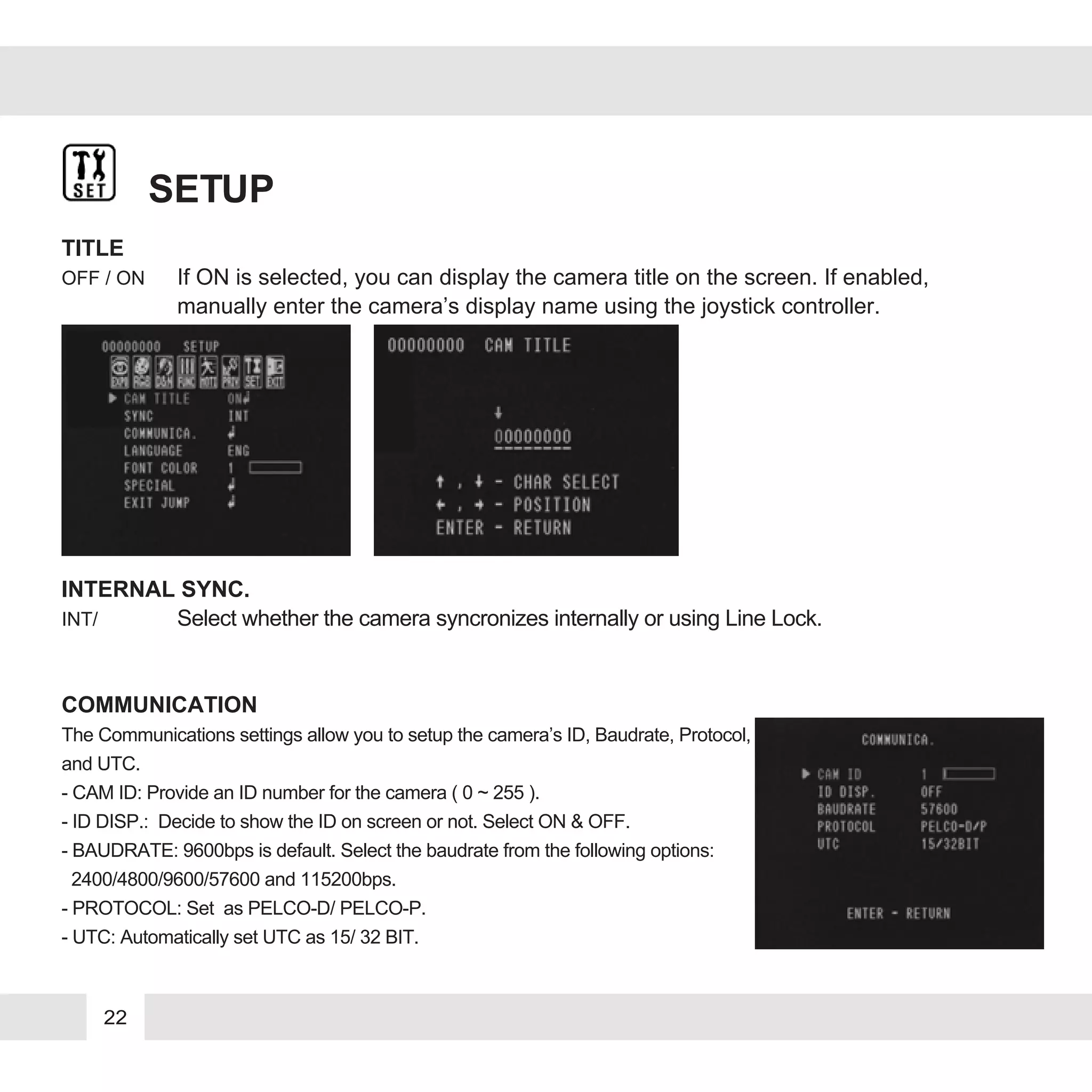 22
SETUP
TITLE
OFF / ON If ON is selected, you can display the camera title on the screen. If enabled,
manually enter the camera’s display name using the joystick controller.
INTERNAL SYNC.
INT/ Select whether the camera syncronizes internally or using Line Lock.
COMMUNICATION
The Communications settings allow you to setup the camera’s ID, Baudrate, Protocol,
and UTC.
- CAM ID: Provide an ID number for the camera ( 0 ~ 255 ).
- ID DISP.: Decide to show the ID on screen or not. Select ON & OFF.
- BAUDRATE: 9600bps is default. Select the baudrate from the following options:
2400/4800/9600/57600 and 115200bps.
- PROTOCOL: Set as PELCO-D/ PELCO-P.
- UTC: Automatically set UTC as 15/ 32 BIT.
 