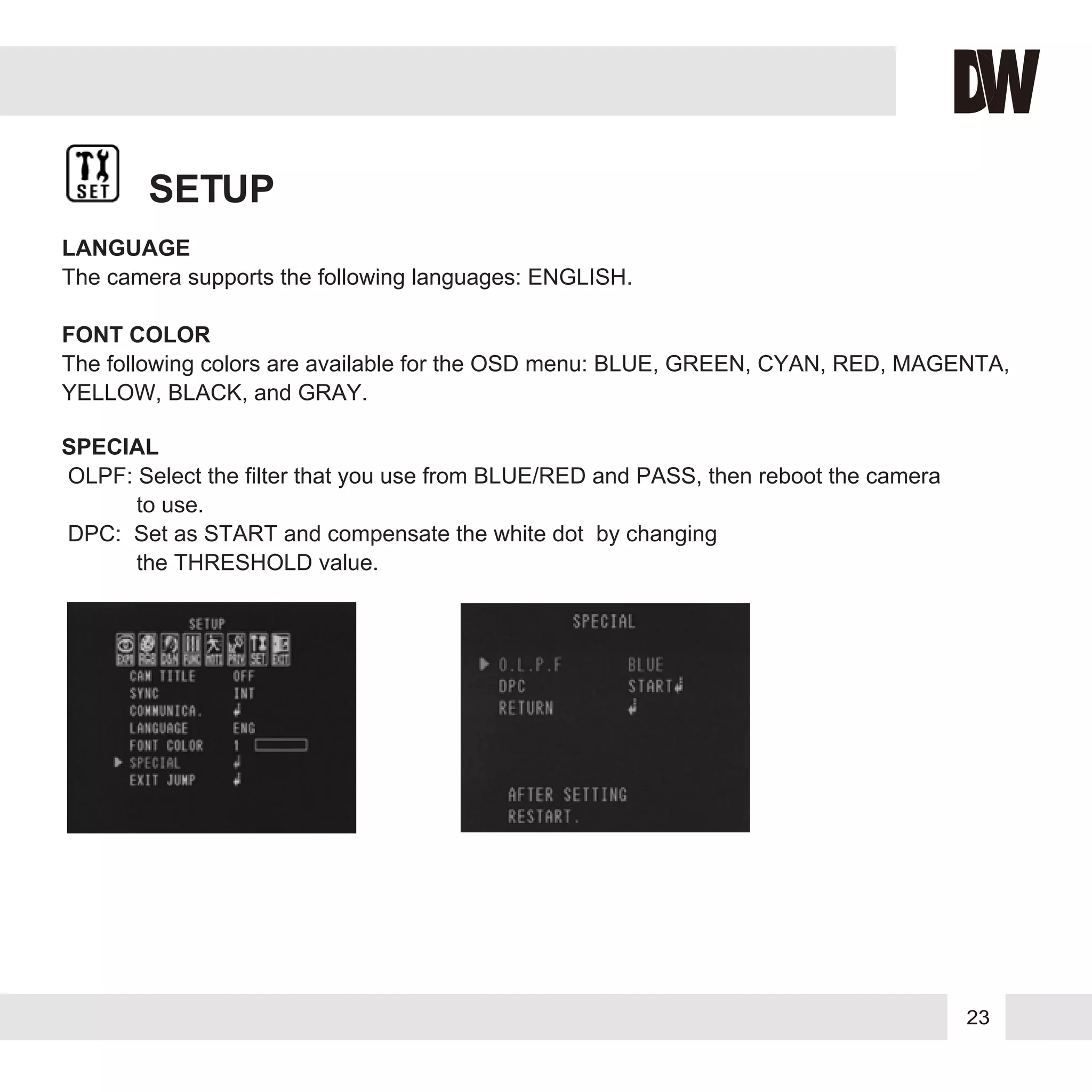 23
SETUP
LANGUAGE
The camera supports the following languages: ENGLISH.
FONT COLOR
The following colors are available for the OSD menu: BLUE, GREEN, CYAN, RED, MAGENTA,
YELLOW, BLACK, and GRAY.
SPECIAL
OLPF: Select the filter that you use from BLUE/RED and PASS, then reboot the camera
to use.
DPC: Set as START and compensate the white dot by changing
the THRESHOLD value.
 