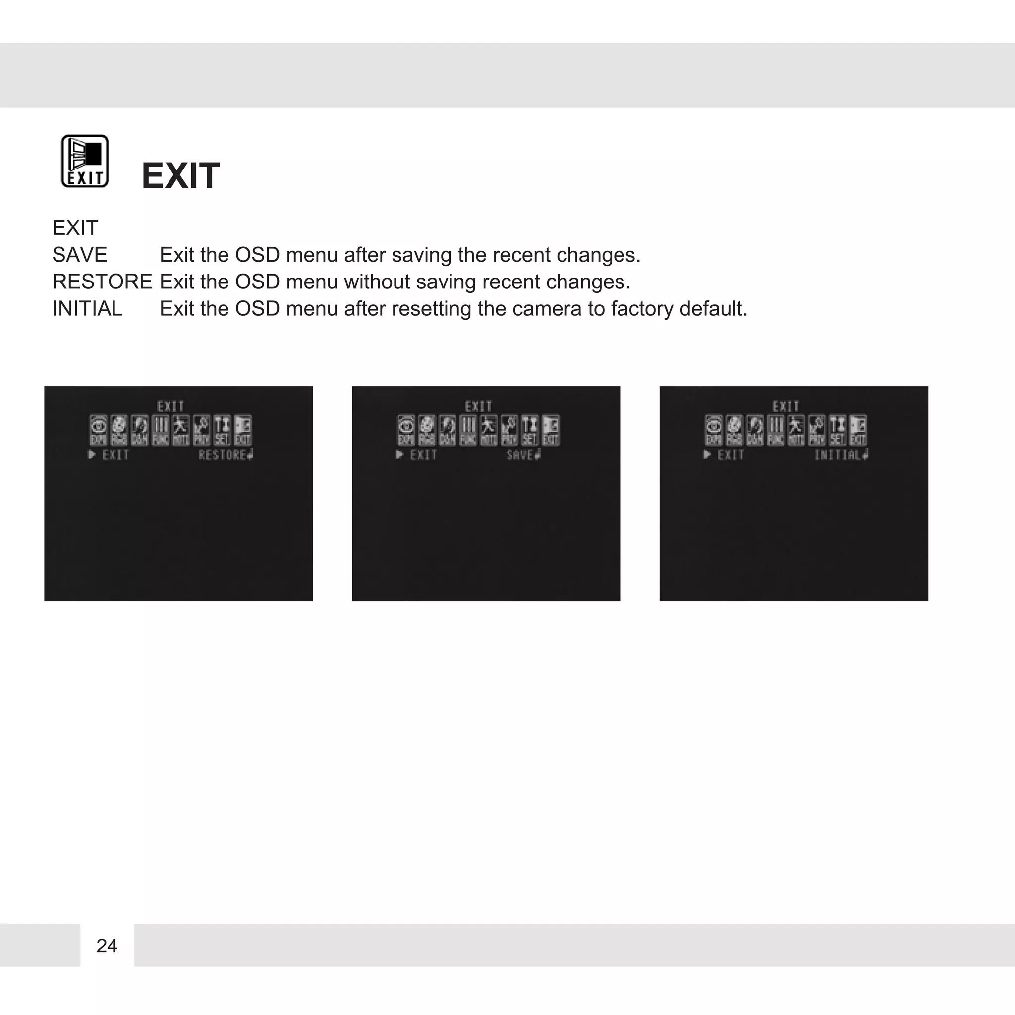 24
EXIT
EXIT
SAVE Exit the OSD menu after saving the recent changes.
RESTORE Exit the OSD menu without saving recent changes.
INITIAL Exit the OSD menu after resetting the camera to factory default.
 