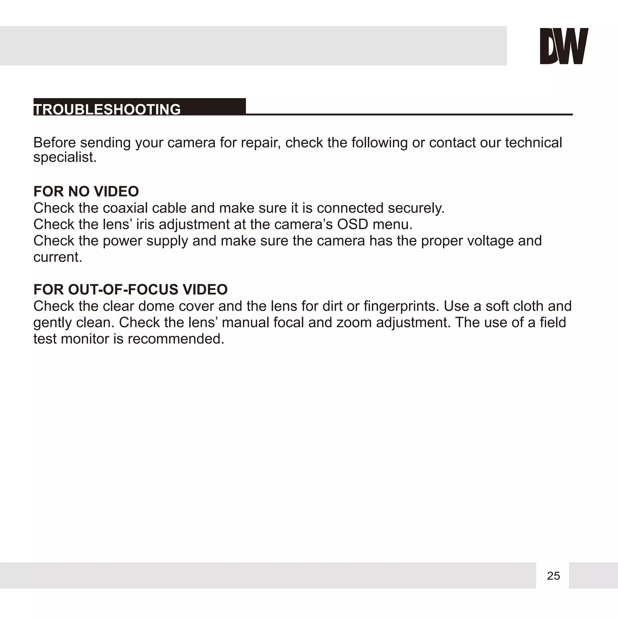 25
FOR NO VIDEO
FOR OUT-OF-FOCUS VIDEO
Before sending your camera for repair, check the following or contact our technical
specialist.
Check the coaxial cable and make sure it is connected securely.
Check the lens’ iris adjustment at the camera’s OSD menu.
Check the power supply and make sure the camera has the proper voltage and
current.
Check the clear dome cover and the lens for dirt or fingerprints. Use a soft cloth and
gently clean. Check the lens’ manual focal and zoom adjustment. The use of a field
test monitor is recommended.
TROUBLESHOOTING
 