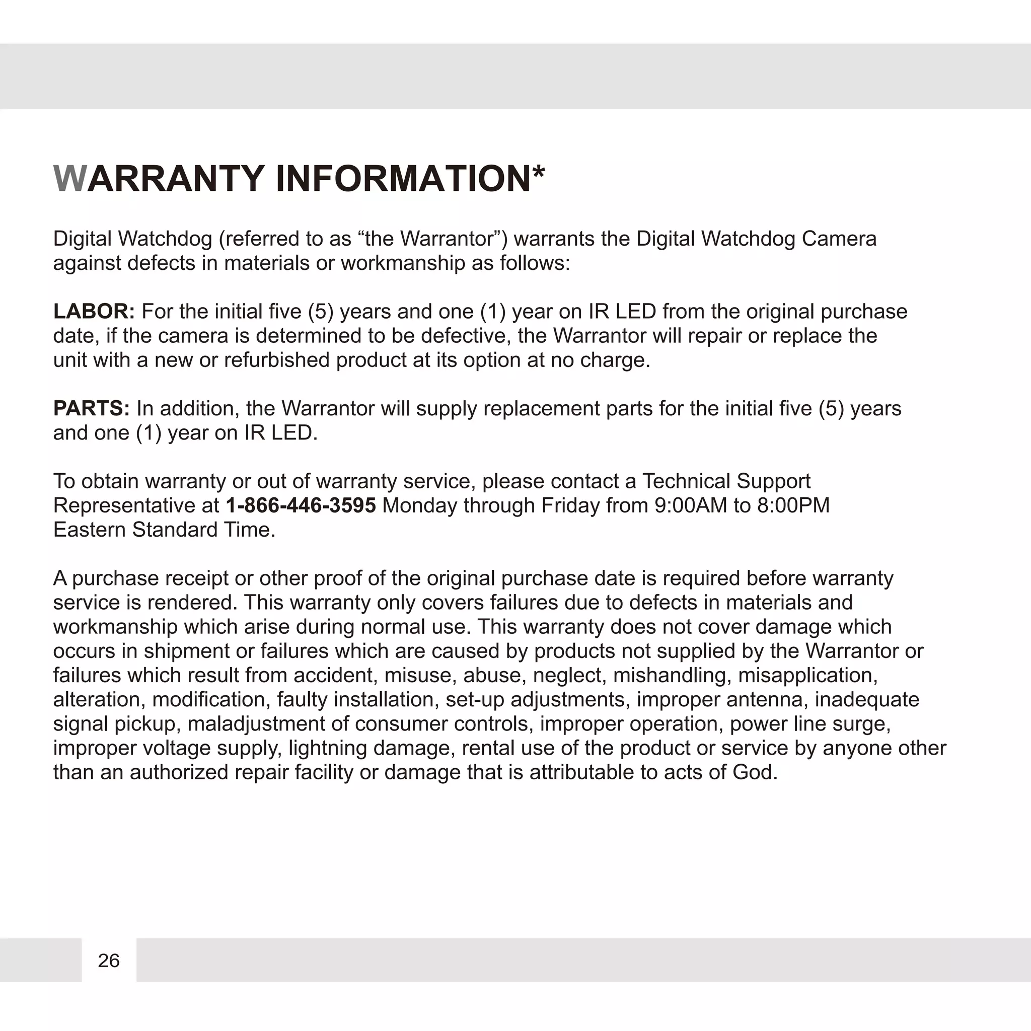 26
WARRANTY INFORMATION*
Digital Watchdog (referred to as “the Warrantor”) warrants the Digital Watchdog Camera
against defects in materials or workmanship as follows:
LABOR: For the initial five (5) years and one (1) year on IR LED from the original purchase
date, if the camera is determined to be defective, the Warrantor will repair or replace the
unit with a new or refurbished product at its option at no charge.
PARTS: In addition, the Warrantor will supply replacement parts for the initial five (5) years
and one (1) year on IR LED.
To obtain warranty or out of warranty service, please contact a Technical Support
Representative at 1-866-446-3595 Monday through Friday from 9:00AM to 8:00PM
Eastern Standard Time.
A purchase receipt or other proof of the original purchase date is required before warranty
service is rendered. This warranty only covers failures due to defects in materials and
workmanship which arise during normal use. This warranty does not cover damage which
occurs in shipment or failures which are caused by products not supplied by the Warrantor or
failures which result from accident, misuse, abuse, neglect, mishandling, misapplication,
alteration, modification, faulty installation, set-up adjustments, improper antenna, inadequate
signal pickup, maladjustment of consumer controls, improper operation, power line surge,
improper voltage supply, lightning damage, rental use of the product or service by anyone other
than an authorized repair facility or damage that is attributable to acts of God.
 