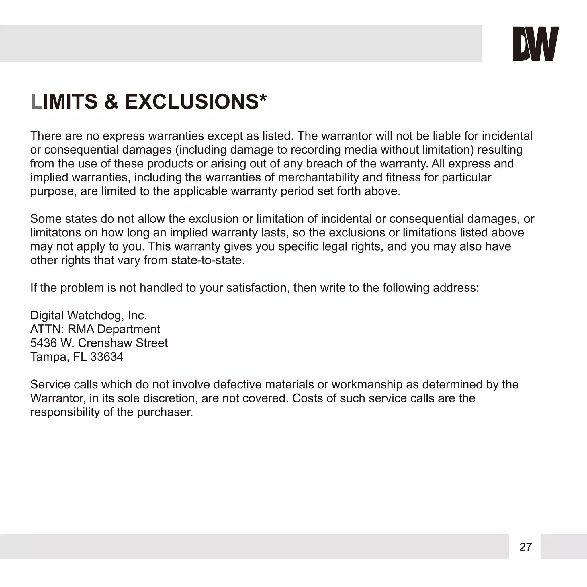 27
LIMITS & EXCLUSIONS*
There are no express warranties except as listed. The warrantor will not be liable for incidental
or consequential damages (including damage to recording media without limitation) resulting
from the use of these products or arising out of any breach of the warranty. All express and
implied warranties, including the warranties of merchantability and fitness for particular
purpose, are limited to the applicable warranty period set forth above.
Some states do not allow the exclusion or limitation of incidental or consequential damages, or
limitatons on how long an implied warranty lasts, so the exclusions or limitations listed above
may not apply to you. This warranty gives you specific legal rights, and you may also have
other rights that vary from state-to-state.
If the problem is not handled to your satisfaction, then write to the following address:
Digital Watchdog, Inc.
ATTN: RMA Department
5436 W. Crenshaw Street
Tampa, FL 33634
Service calls which do not involve defective materials or workmanship as determined by the
Warrantor, in its sole discretion, are not covered. Costs of such service calls are the
responsibility of the purchaser.
 