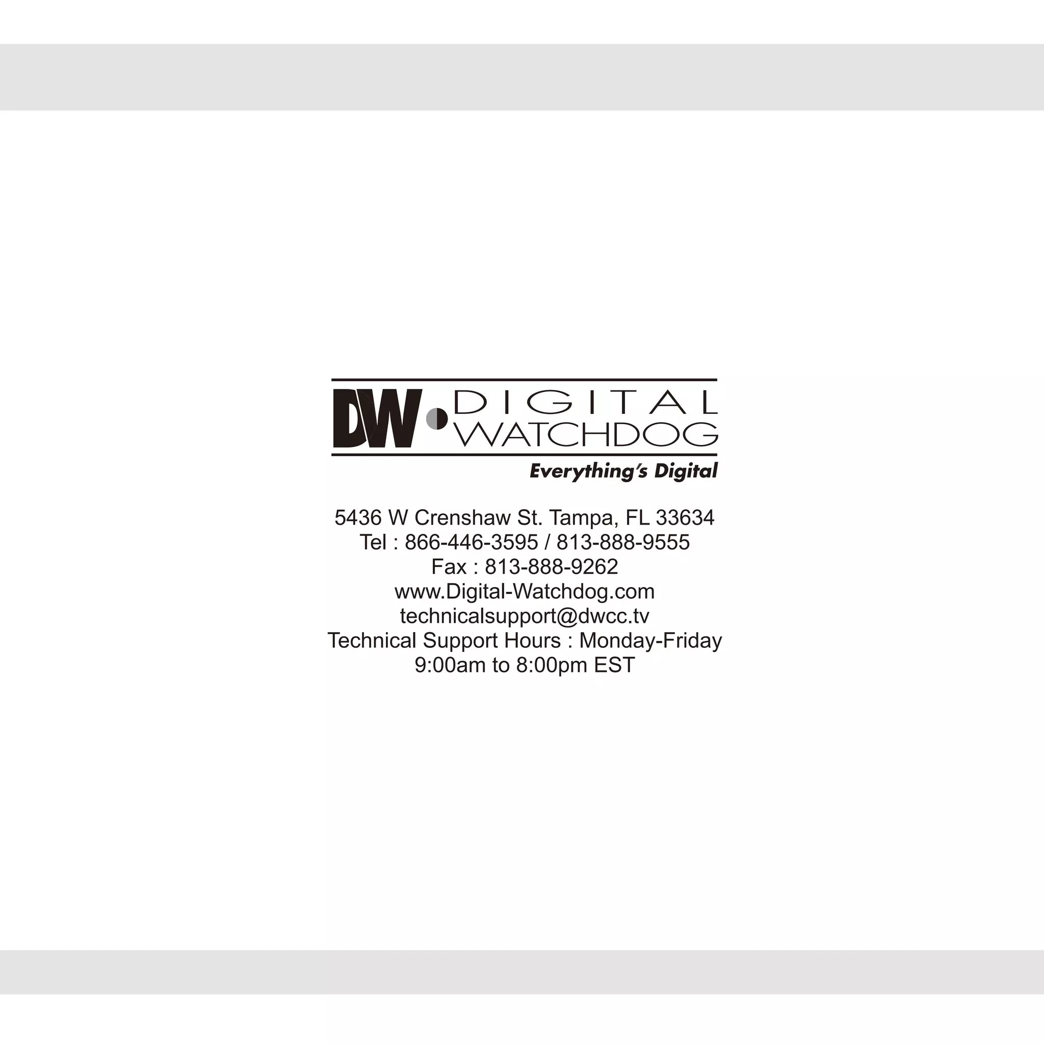 5436 W Crenshaw St. Tampa, FL 33634
Tel : 866-446-3595 / 813-888-9555
Fax : 813-888-9262
www.Digital-Watchdog.com
technicalsupport@dwcc.tv
Technical Support Hours : Monday-Friday
9:00am to 8:00pm EST
 