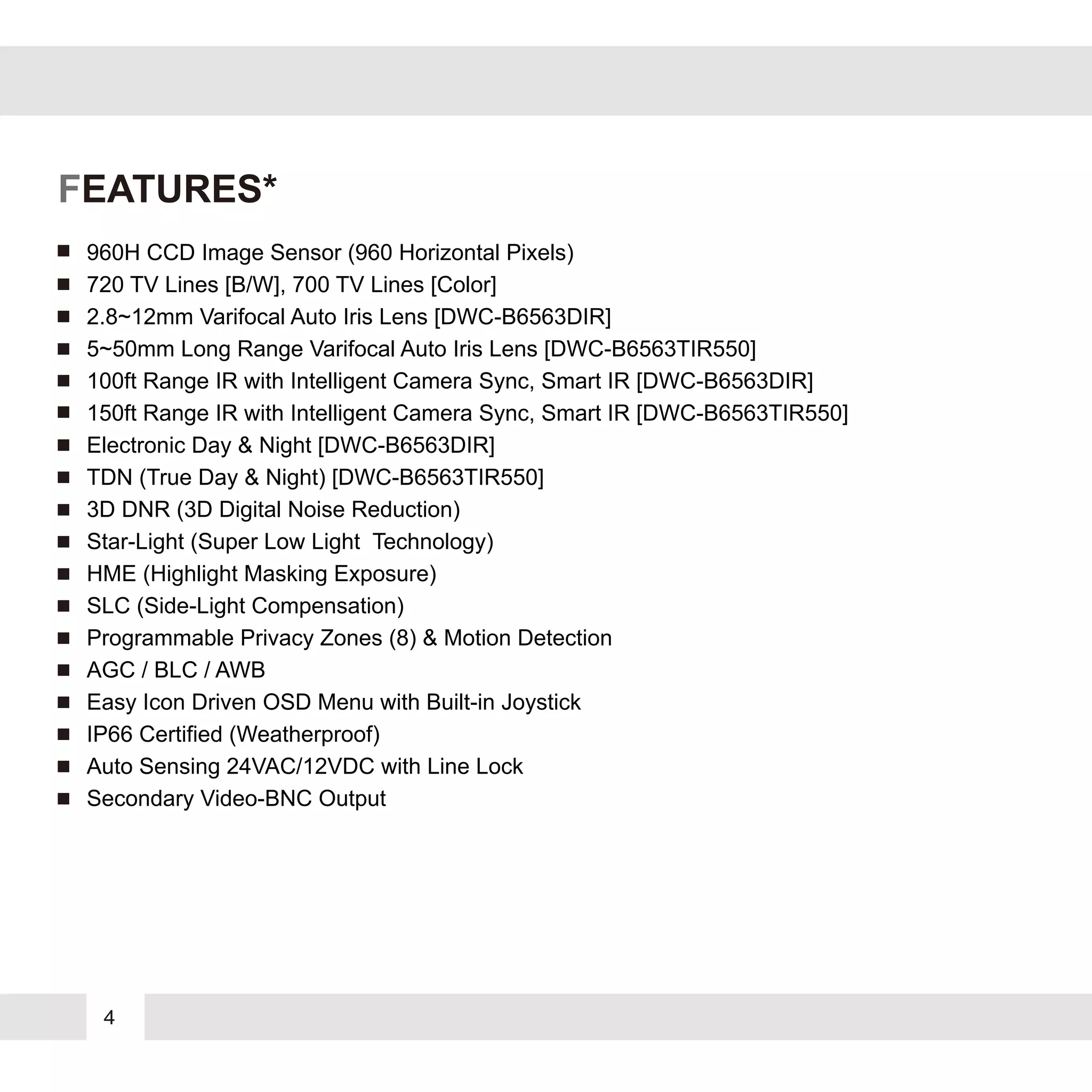 4
FEATURES*
960H CCD Image Sensor (960 Horizontal Pixels)
720 TV Lines [B/W], 700 TV Lines [Color]
2.8~12mm Varifocal Auto Iris Lens [DWC-B6563DIR]
5~50mm Long Range Varifocal Auto Iris Lens [DWC-B6563TIR550]
100ft Range IR with Intelligent Camera Sync, Smart IR [DWC-B6563DIR]
150ft Range IR with Intelligent Camera Sync, Smart IR [DWC-B6563TIR550]
Electronic Day & Night [DWC-B6563DIR]
TDN (True Day & Night) [DWC-B6563TIR550]
3D DNR (3D Digital Noise Reduction)
Star-Light (Super Low Light Technology)
HME (Highlight Masking Exposure)
SLC (Side-Light Compensation)
Programmable Privacy Zones (8) & Motion Detection
AGC / BLC / AWB
Easy Icon Driven OSD Menu with Built-in Joystick
IP66 Certified (Weatherproof)
Auto Sensing 24VAC/12VDC with Line Lock
Secondary Video-BNC Output
 