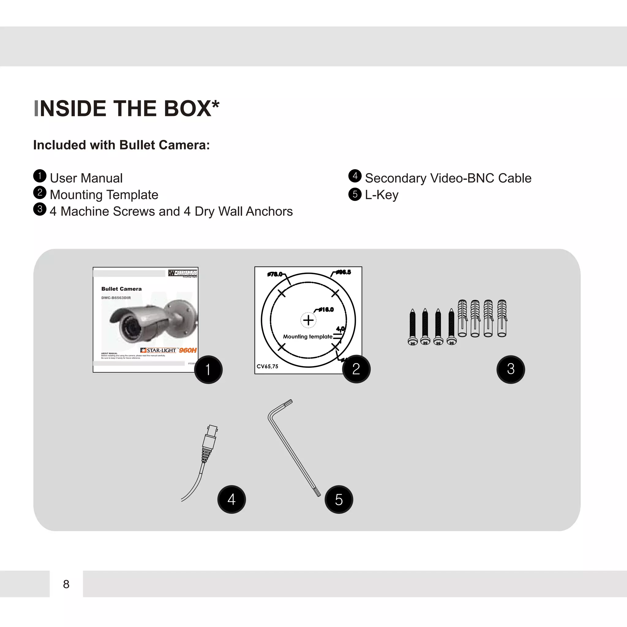 8
INSIDE THE BOX*
Included with Bullet Camera:
1
2
3
4
5
User Manual
Mounting Template
4 Machine Screws and 4 Dry Wall Anchors
Secondary Video-BNC Cable
L-Key
07232013
ABOUT MANUAL
Before installing and using the camera, please read this manual carefully.
Be sure to keep it handy for future reference.
Bullet Camera
DWC-B6563DIRDWC-B6563DIRDWC-B6563DIRDWC-B6563DIR
 