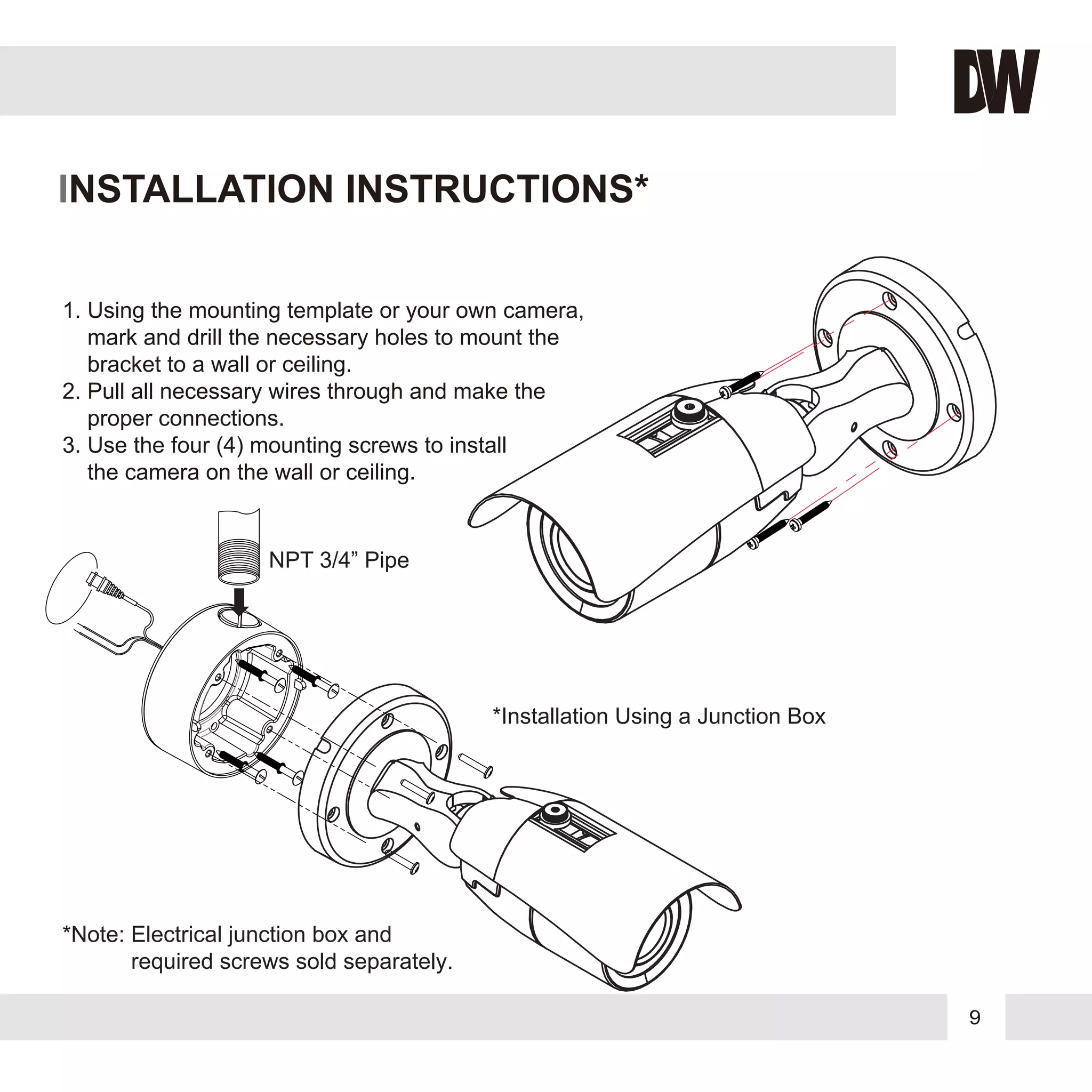 9
INSTALLATION INSTRUCTIONS*
1. Using the mounting template or your own camera,
mark and drill the necessary holes to mount the
bracket to a wall or ceiling.
2. Pull all necessary wires through and make the
proper connections.
3. Use the four (4) mounting screws to install
the camera on the wall or ceiling.
NPT 3/4” Pipe
*Installation Using a Junction Box
*Note: Electrical junction box and
required screws sold separately.
 