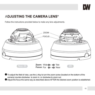 Follow the instructions provided below to make any lens adjustments.
ADJUSTING THE CAMERA LENS*
To adjust the field of view, use the L-Key to turn the zoom screw (located on the bottom of the
camera) counter-clockwise to zoom in, or clockwise to zoom out.
Adjust the focus the same way as described above AFTER the desired zoom position is established.
1
2
ZOOM
FOCUS
Non IR IR
Zoom:
Focus:
Wide - Tele
Far - Near
11
 
