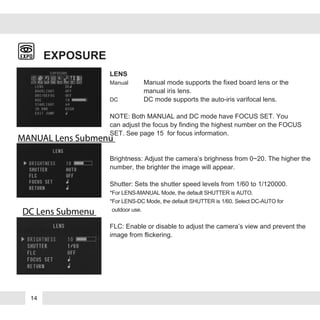 EXPOSURE
LENS
Manual Manual mode supports the fixed board lens or the
manual iris lens.
DC DC mode supports the auto-iris varifocal lens.
NOTE: Both MANUAL and DC mode have FOCUS SET. You
can adjust the focus by finding the highest number on the FOCUS
SET. See page 15 for focus information.
Brightness: Adjust the camera’s brighness from 0~20. The higher the
number, the brighter the image will appear.
Shutter: Sets the shutter speed levels from 1/60 to 1/120000.
*For LENS-MANUAL Mode, the default SHUTTER is AUTO.
*For LENS-DC Mode, the default SHUTTER is 1/60. Select DC-AUTO for
*outdoor use.
FLC: Enable or disable to adjust the camera’s view and prevent the
image from flickering.
MANUAL Lens Submenu
DC Lens Submenu
14
 