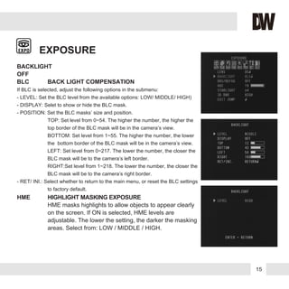 EXPOSURE
BACKLIGHT
OFF
BLC BACK LIGHT COMPENSATION
If BLC is selected, adjust the following options in the submenu:
- LEVEL: Set the BLC level from the available options: LOW/ MIDDLE/ HIGH)
- DISPLAY: Selet to show or hide the BLC mask.
- POSITION: Set the BLC masks’ size and position.
TOP: Set level from 0~54. The higher the number, the higher the
top border of the BLC mask will be in the camera’s view.
BOTTOM: Set level from 1~55. The higher the number, the lower
the bottom border of the BLC mask will be in the camera’s view.
LEFT: Set level from 0~217. The lower the number, the closer the
BLC mask will be to the camera’s left border.
RIGHT:Set level from 1~218. The lower the number, the closer the
BLC mask will be to the camera’s right border.
- RET/ INI.: Select whether to return to the main menu, or reset the BLC settings
to factory default.
HME HIGHLIGHT MASKING EXPOSURE
HME masks highlights to allow objects to appear clearly
on the screen. If ON is selected, HME levels are
adjustable. The lower the setting, the darker the masking
areas. Select from: LOW / MIDDLE / HIGH.
15
 