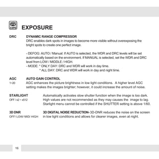 EXPOSURE
DRC DYNAMIC RANGE COMPRESSOR
DRC enables dark spots in images to become more visible without overexposing the
bright spots to create one perfect image.
- DEFOG: AUTO / Manual: If AUTO is selected, the WDR and DRC levels will be set
automatically based on the environment. If MANUAL is selected, set the WDR and DRC
level from LOW / MIDDLE / HIGH.
- MODE: * ONLY DAY: DRC and WDR will work in day time.
* ALL DAY: DRC and WDR will work in day and night time.
AGC AUTO GAIN CONTROL
1~20 AGC enhances the picture brightness in low light conditions. A higher level AGC
setting makes the images brighter; however, it could increase the amount of noise.
STARLIGHT Automatically activates slow shutter function when the image is too dark.
OFF / x2 ~ x512 High values are not recommended as they may causes the image to lag.
Starlight menu cannot be controlled if the SHUTTER setting is above 1/60.
3D DNR 3D DIGITAL NOISE REDUCTION- 3D-DNR reduces the noise on the screen
OFF/ LOW/ MID/ HIGH in low light conditions and allows for clearer images, even at night.
16
 