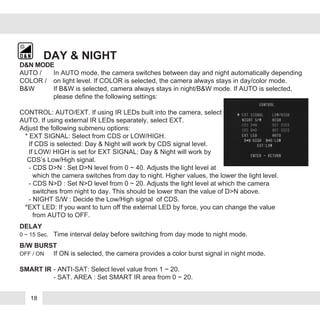 DAY & NIGHT
AUTO / In AUTO mode, the camera switches between day and night automatically depending
COLOR / on light level. If COLOR is selected, the camera always stays in day/color mode.
B&W If B&W is selected, camera always stays in night/B&W mode. If AUTO is selected,
please define the following settings:
CONTROL: AUTO/EXT. If using IR LEDs built into the camera, select
AUTO. If using external IR LEDs separately, select EXT.
Adjust the following submenu options:
* EXT SIGNAL: Select from CDS or LOW/HIGH.
If CDS is selected: Day & Night will work by CDS signal level.
If LOW/ HIGH is set for EXT SIGNAL: Day & Night will work by
CDS’s Low/High signal.
- CDS D>N : Set D>N level from 0 ~ 40. Adjusts the light level at
which the camera switches from day to night. Higher values, the lower the light level.
- CDS N>D : Set N>D level from 0 ~ 20. Adjusts the light level at which the camera
switches from night to day. This should be lower than the value of D>N above.
- NIGHT S/W : Decide the Low/High signal of CDS.
*EXT LED: If you want to turn off the external LED by force, you can change the value
from AUTO to OFF.
DELAY
0 ~ 15 Sec. Time interval delay before switching from day mode to night mode.
B/W BURST
OFF / ON If ON is selected, the camera provides a color burst signal in night mode.
SMART IR - ANTI-SAT: Select level value from 1 ~ 20.
- SAT. AREA : Set SMART IR area from 0 ~ 20.
D&N MODE
18
 