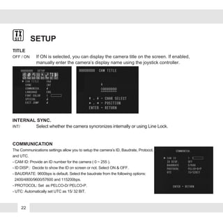 SETUP
TITLE
OFF / ON If ON is selected, you can display the camera title on the screen. If enabled,
manually enter the camera’s display name using the joystick controller.
INTERNAL SYNC.
INT/ Select whether the camera syncronizes internally or using Line Lock.
COMMUNICATION
The Communications settings allow you to setup the camera’s ID, Baudrate, Protocol,
and UTC.
- CAM ID: Provide an ID number for the camera ( 0 ~ 255 ).
- ID DISP.: Decide to show the ID on screen or not. Select ON & OFF.
- BAUDRATE: 9600bps is default. Select the baudrate from the following options:
2400/4800/9600/57600 and 115200bps.
- PROTOCOL: Set as PELCO-D/ PELCO-P.
- UTC: Automatically set UTC as 15/ 32 BIT.
22
 