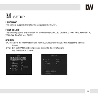 SETUP
LANGUAGE
The camera supports the following languages: ENGLISH.
FONT COLOR
The following colors are available for the OSD menu: BLUE, GREEN, CYAN, RED, MAGENTA,
YELLOW, BLACK, and GRAY.
SPECIAL
OLPF: Select the filter that you use from BLUE/RED and PASS, then reboot the camera
to use.
DPC: Set as START and compensate the white dot by changing
the THRESHOLD value.
23
 