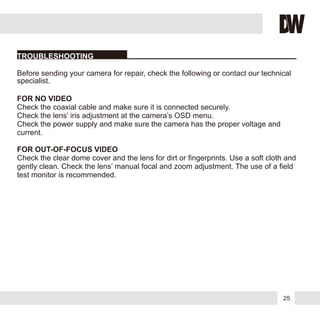 25
FOR NO VIDEO
FOR OUT-OF-FOCUS VIDEO
Before sending your camera for repair, check the following or contact our technical
specialist.
Check the coaxial cable and make sure it is connected securely.
Check the lens’ iris adjustment at the camera’s OSD menu.
Check the power supply and make sure the camera has the proper voltage and
current.
Check the clear dome cover and the lens for dirt or fingerprints. Use a soft cloth and
gently clean. Check the lens’ manual focal and zoom adjustment. The use of a field
test monitor is recommended.
TROUBLESHOOTING
 