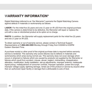 WARRANTY INFORMATION*
Digital Watchdog (referred to as “the Warrantor”) warrants the Digital Watchdog Camera
against defects in materials or workmanship as follows:
LABOR: For the initial five (5) years and one (1) year on IR LED from the original purchase
date, if the camera is determined to be defective, the Warrantor will repair or replace the
unit with a new or refurbished product at its option at no charge.
PARTS: In addition, the Warrantor will supply replacement parts for the initial five (5) years
and one (1) year on IR LED.
To obtain warranty or out of warranty service, please contact a Technical Support
Representative at 1-866-446-3595 Monday through Friday from 9:00AM to 8:00PM
Eastern Standard Time.
A purchase receipt or other proof of the original purchase date is required before warranty
service is rendered. This warranty only covers failures due to defects in materials and
workmanship which arise during normal use. This warranty does not cover damage which
occurs in shipment or failures which are caused by products not supplied by the Warrantor or
failures which result from accident, misuse, abuse, neglect, mishandling, misapplication,
alteration, modification, faulty installation, set-up adjustments, improper antenna, inadequate
signal pickup, maladjustment of consumer controls, improper operation, power line surge,
improper voltage supply, lightning damage, rental use of the product or service by anyone other
than an authorized repair facility or damage that is attributable to acts of God.
26
 