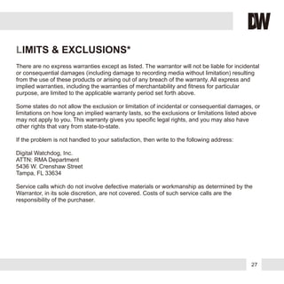 27
LIMITS & EXCLUSIONS*
There are no express warranties except as listed. The warrantor will not be liable for incidental
or consequential damages (including damage to recording media without limitation) resulting
from the use of these products or arising out of any breach of the warranty. All express and
implied warranties, including the warranties of merchantability and fitness for particular
purpose, are limited to the applicable warranty period set forth above.
Some states do not allow the exclusion or limitation of incidental or consequential damages, or
limitations on how long an implied warranty lasts, so the exclusions or limitations listed above
may not apply to you. This warranty gives you specific legal rights, and you may also have
other rights that vary from state-to-state.
If the problem is not handled to your satisfaction, then write to the following address:
Digital Watchdog, Inc.
ATTN: RMA Department
5436 W. Crenshaw Street
Tampa, FL 33634
Service calls which do not involve defective materials or workmanship as determined by the
Warrantor, in its sole discretion, are not covered. Costs of such service calls are the
responsibility of the purchaser.
 