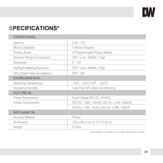 29
SPECIFICATIONS*
Gamma 0.35 ~ 0.7
Privacy Zones 8 Programmable Privacy Masks
Motion Detection 4 Motion Regions
Dynamic Range Compressor OFF / Low / Middle / High
DPC (Dead Pixel Cancellation) OFF / ON
Highlight Masking Exposure OFF / Low / Middle / High
Sharpness 0 ~ 20
ENVIRONMENTAL
OPERATIONAL
ELECTRICAL
MECHANICAL
Operating Temperature -10
o
C ~ 50
o
C (14
o
F ~ 122
o
F)
Power Requirement Dual Voltage (DC12V, 24VAC)
Power Consumption DC12V: 1.8W, 150mA, LED On: 4.3W, 358mA
AC24V: 1.8W, 75mA, LED On: 4.3W, 180mA
Operating Humidity Less than 90% (Non-Condensing)
Housing Material Plastic
Dimensions 120 x 89.4 mm (4.72 X 3.52 in)
Weight 0.5 lbs
 