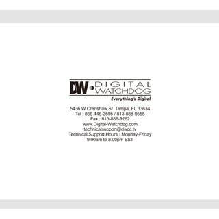 5436 W Crenshaw St. Tampa, FL 33634
Tel : 866-446-3595 / 813-888-9555
Fax : 813-888-9262
www.Digital-Watchdog.com
technicalsupport@dwcc.tv
Technical Support Hours : Monday-Friday
9:00am to 8:00pm EST
 