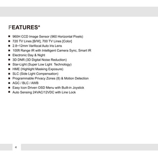 4
FEATURES*
960H CCD Image Sensor (960 Horizontal Pixels)
720 TV Lines [B/W], 700 TV Lines [Color]
2.8~12mm Varifocal Auto Iris Lens
100ft Range IR with Intelligent Camera Sync, Smart IR
Electronic Day & Night
3D DNR (3D Digital Noise Reduction)
Star-Light (Super Low Light Technology)
HME (Highlight Masking Exposure)
SLC (Side Light Compensation)
Programmable Privacy Zones (8) & Motion Detection
AGC / BLC / AWB
Easy Icon Driven OSD Menu with Built-in Joystick
Auto Sensing 24VAC/12VDC with Line Lock
 