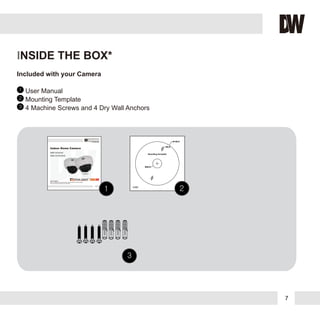 Included with your Camera
1
2
3
User Manual
Mounting Template
4 Machine Screws and 4 Dry Wall Anchors
10222013
ABOUT MANUAL
Before installing and using the camera, please read this manual carefully.
Be sure to keep it handy for future reference.
Indoor Dome Camera
DWC-D3563D
DWC-D3563DIR
DWC-D3563DDWC-D3563DDWC-D3563D
DWC-D3563DIRDWC-D3563DIRDWC-D3563DIR
7
INSIDE THE BOX*
 
