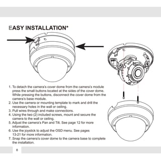EASY INSTALLATION*
1. To detach the camera’s cover dome from the camera’s module
press the small buttons located at the sides of the cover dome.
While pressing the buttons, disconnect the cover dome from the
camera’s base module.
2. Use the camera or mounting template to mark and drill the
necessary holes in the wall or ceiling.
3. Pull wires through and make connections.
4. Using the two (2) included screws, mount and secure the
camera to the wall or ceiling.
5. Adjust the camera’s Pan and Tilt. See page 12 for more
information.
6. Use the joystick to adjust the OSD menu. See pages
13-21 for more information.
7. Snap the camera’s cover dome to the camera base to complete
the installation.
8
 