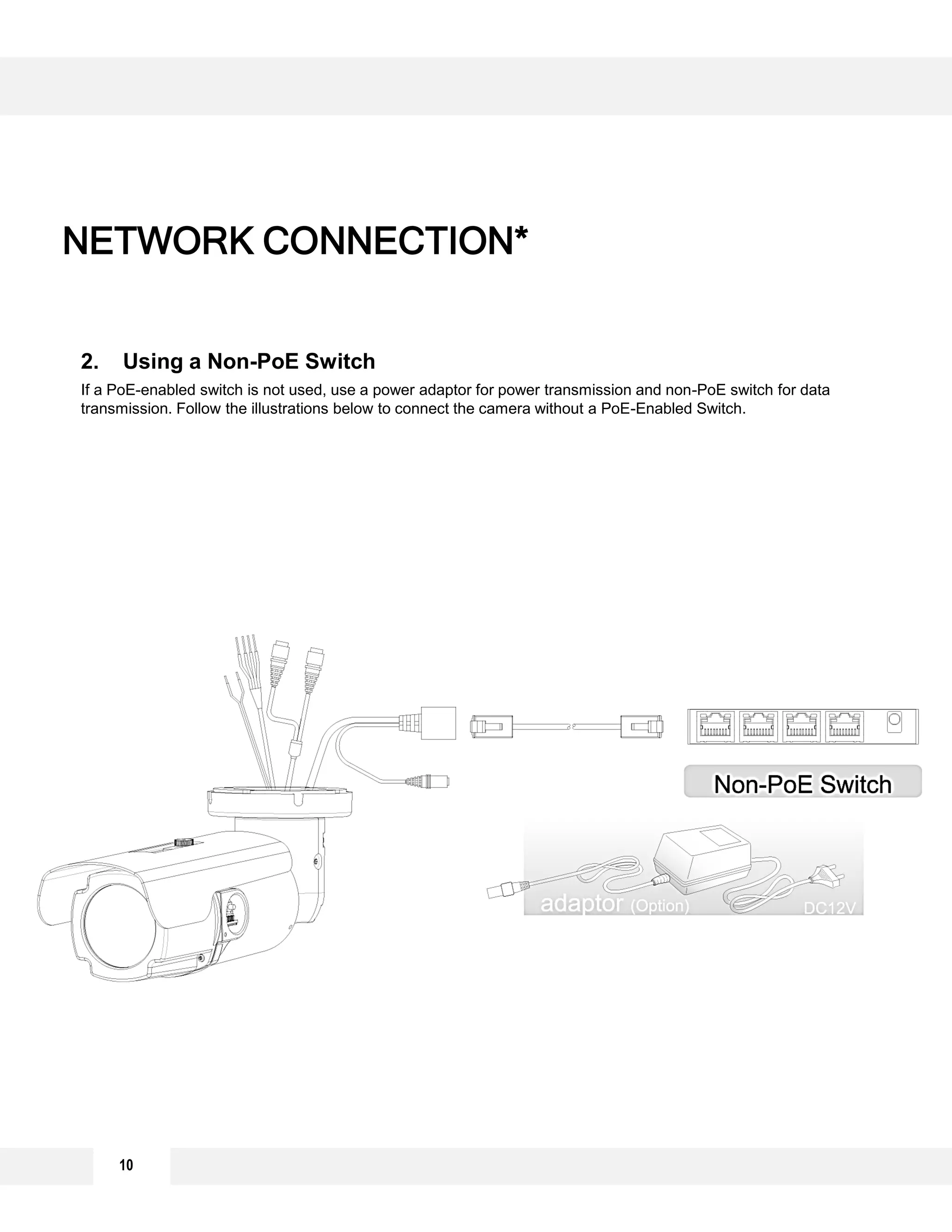 NETWORK CONNECTION*
2. Using a Non-PoE Switch
If a PoE-enabled switch is not used, use a power adaptor for power transmission and non-PoE switch for data
transmission. Follow the illustrations below to connect the camera without a PoE-Enabled Switch.
10
 