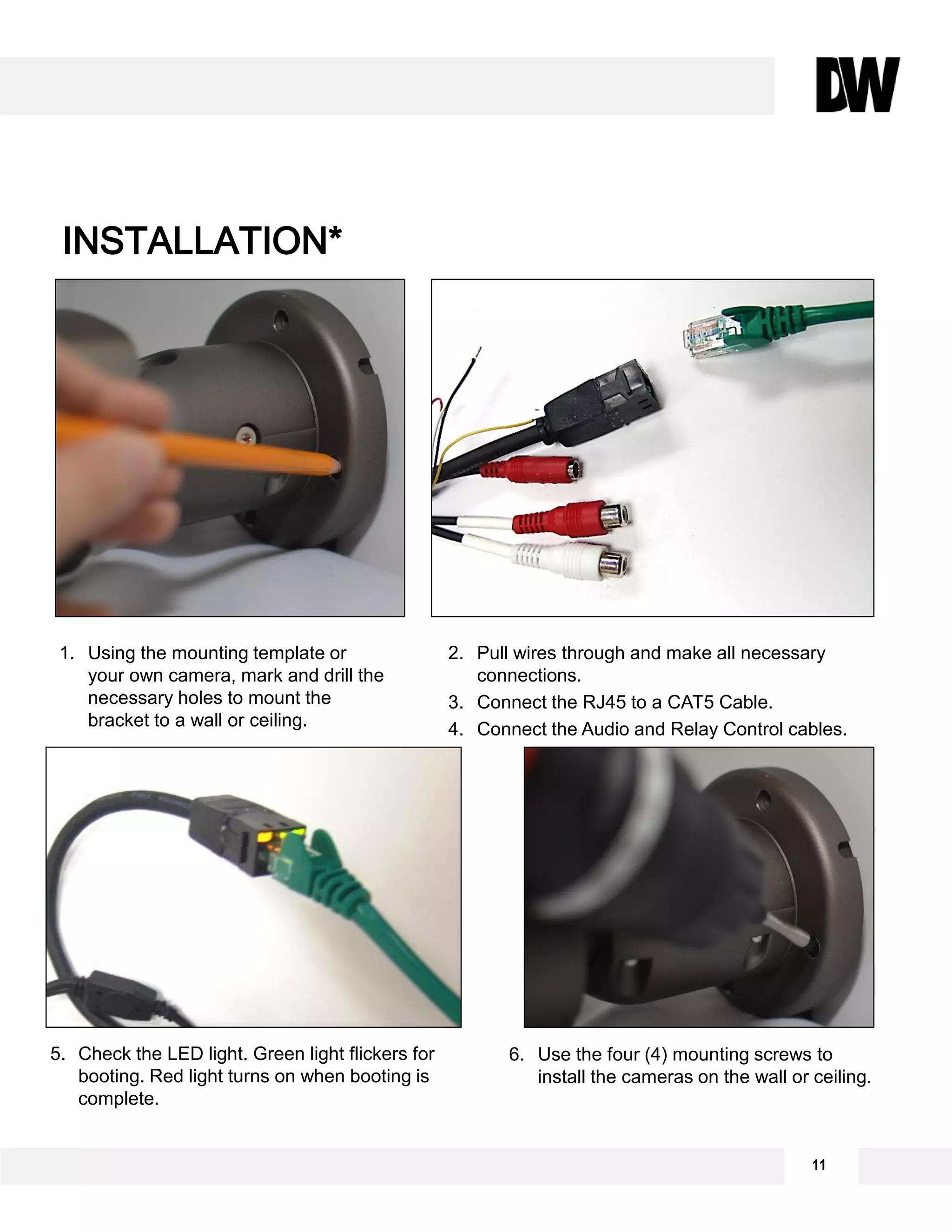 INSTALLATION*
1. Using the mounting template or
your own camera, mark and drill the
necessary holes to mount the
bracket to a wall or ceiling.
2. Pull wires through and make all necessary
connections.
3. Connect the RJ45 to a CAT5 Cable.
4. Connect the Audio and Relay Control cables.
6. Use the four (4) mounting screws to
install the cameras on the wall or ceiling.
5. Check the LED light. Green light flickers for
booting. Red light turns on when booting is
complete.
11
 
