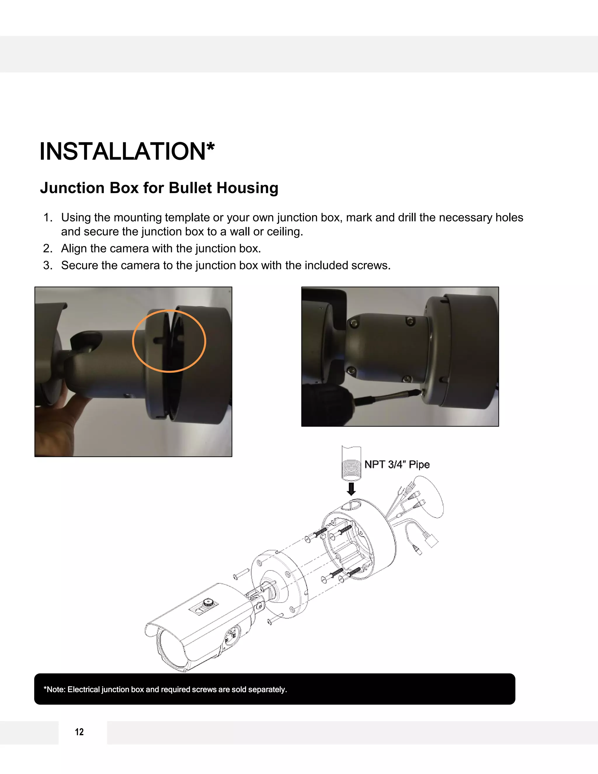 INSTALLATION*
Junction Box for Bullet Housing
*Note: Electrical junction box and required screws are sold separately.
1. Using the mounting template or your own junction box, mark and drill the necessary holes
and secure the junction box to a wall or ceiling.
2. Align the camera with the junction box.
3. Secure the camera to the junction box with the included screws.
12
 