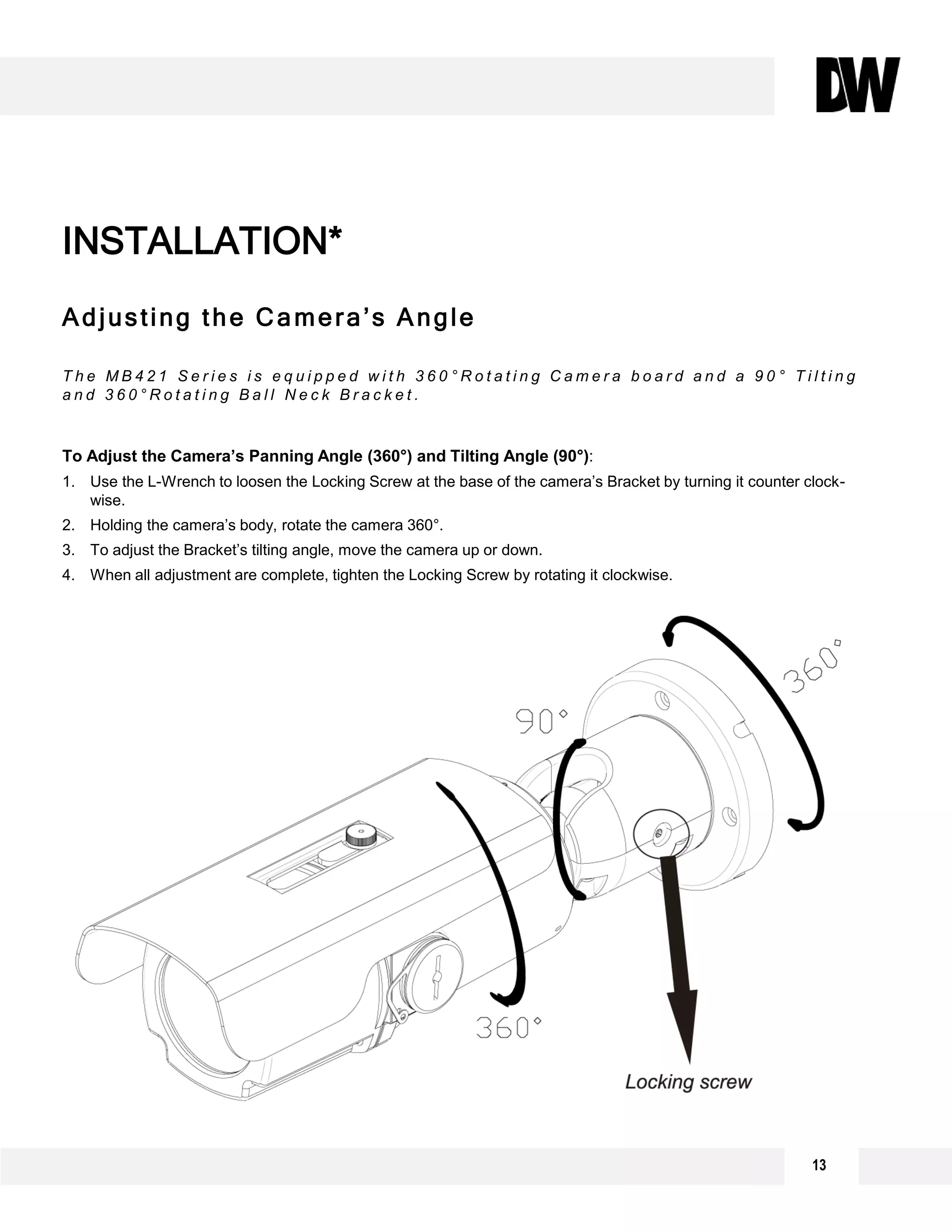 13
Adjusting the Camera’s Angle
T h e M B 4 2 1 S e r i e s i s e q u i p p e d w i t h 3 6 0 ° R o t a t i n g C a m e r a b o a r d a n d a 9 0 ° T i l t i n g
a n d 3 6 0 ° R o t a t i n g B a l l N e c k B r a c k e t .
To Adjust the Camera’s Panning Angle (360°) and Tilting Angle (90°):
1. Use the L-Wrench to loosen the Locking Screw at the base of the camera’s Bracket by turning it counter clock-
wise.
2. Holding the camera’s body, rotate the camera 360°.
3. To adjust the Bracket’s tilting angle, move the camera up or down.
4. When all adjustment are complete, tighten the Locking Screw by rotating it clockwise.
INSTALLATION*
 