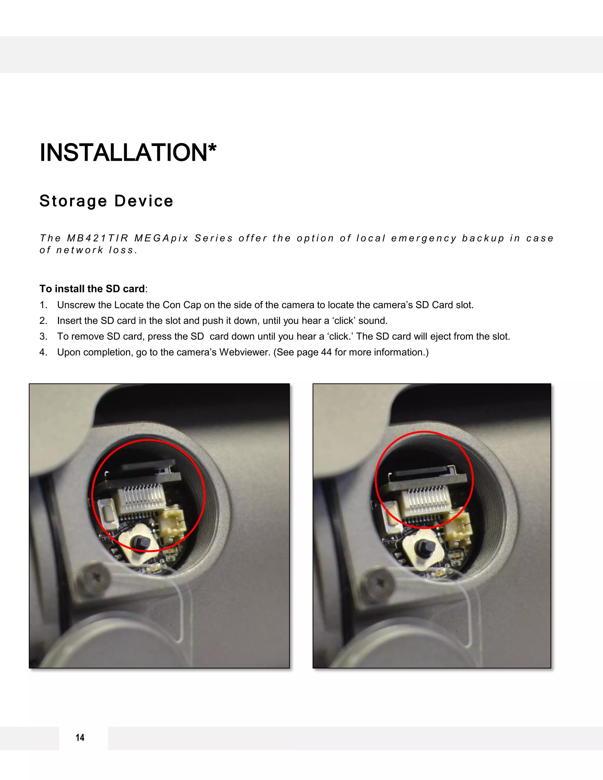 Storage Device
T h e M B 4 2 1 T I R M E G A p i x S e r i e s o f f e r t h e o p t i o n o f l o c a l e m e r g e n c y b a c k u p i n c a s e
o f n e t w o r k l o s s .
To install the SD card:
1. Unscrew the Locate the Con Cap on the side of the camera to locate the camera’s SD Card slot.
2. Insert the SD card in the slot and push it down, until you hear a ‘click’ sound.
3. To remove SD card, press the SD card down until you hear a ‘click.’ The SD card will eject from the slot.
4. Upon completion, go to the camera’s Webviewer. (See page 44 for more information.)
INSTALLATION*
14
 