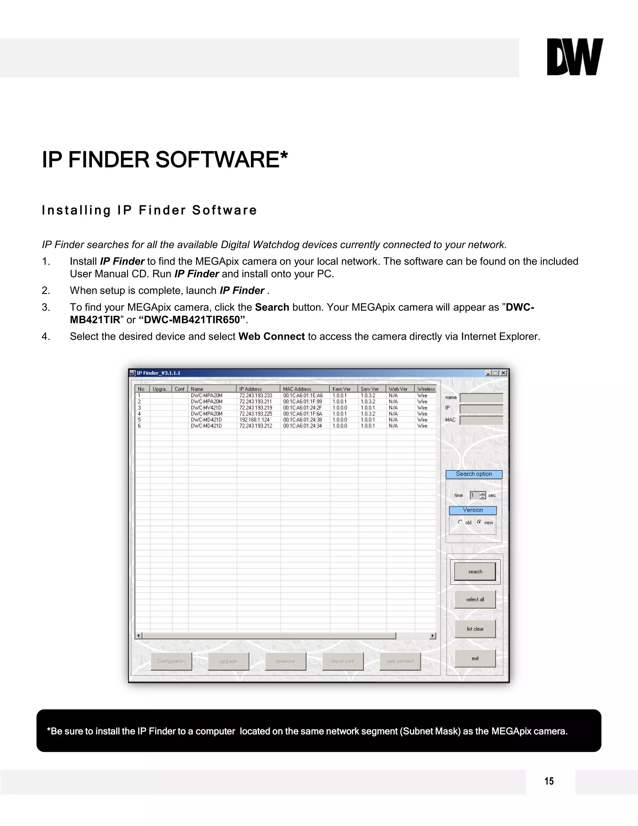 15
I n s t a l l i n g I P F i n d e r S o f t w a r e
IP Finder searches for all the available Digital Watchdog devices currently connected to your network.
1. Install IP Finder to find the MEGApix camera on your local network. The software can be found on the included
User Manual CD. Run IP Finder and install onto your PC.
2. When setup is complete, launch IP Finder .
3. To find your MEGApix camera, click the Search button. Your MEGApix camera will appear as ”DWC-
MB421TIR” or “DWC-MB421TIR650”.
4. Select the desired device and select Web Connect to access the camera directly via Internet Explorer.
IP FINDER SOFTWARE*
*Be sure to install the IP Finder to a computer located on the same network segment (Subnet Mask) as the MEGApix camera.
 