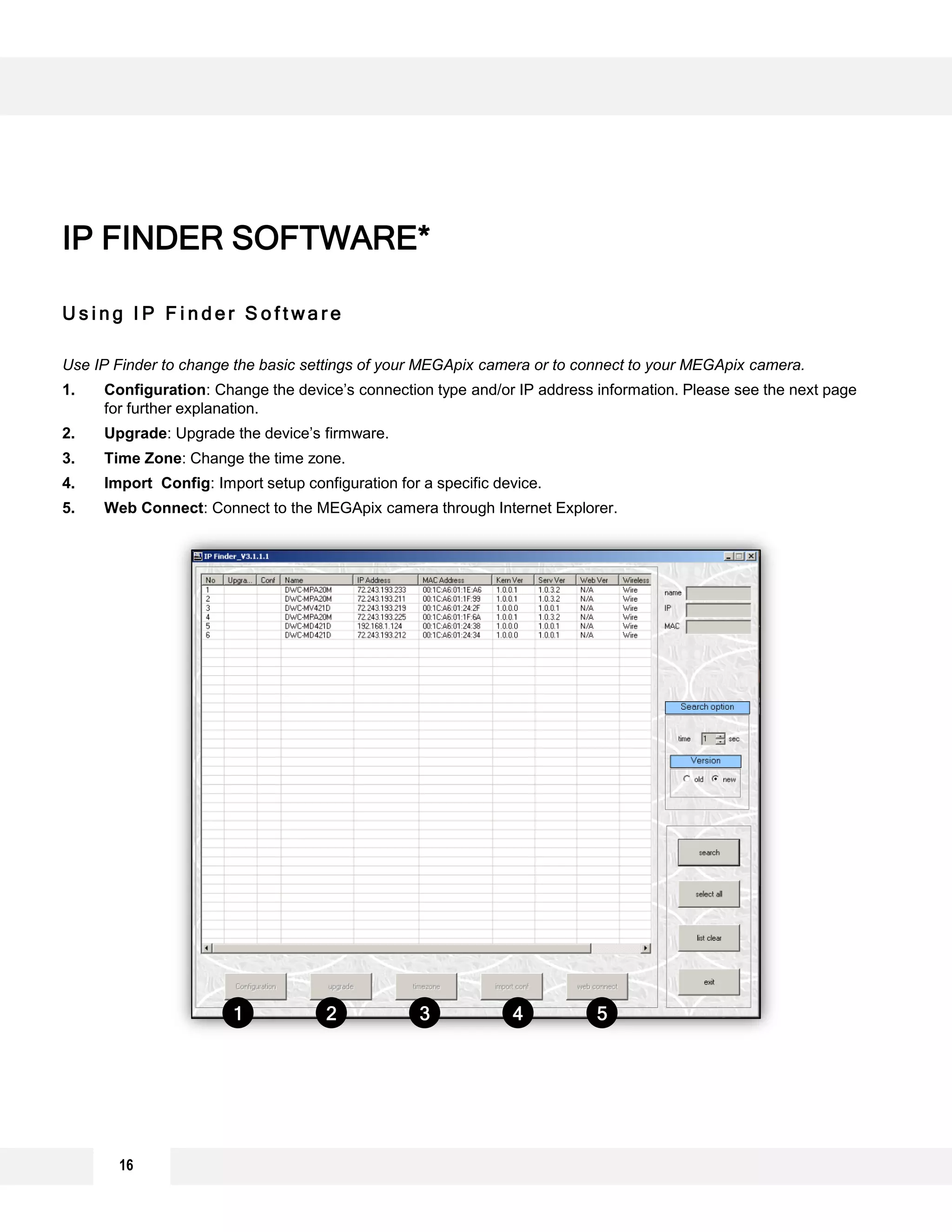 16
U s i n g I P F i n d e r S o f t w a r e
Use IP Finder to change the basic settings of your MEGApix camera or to connect to your MEGApix camera.
1. Configuration: Change the device’s connection type and/or IP address information. Please see the next page
for further explanation.
2. Upgrade: Upgrade the device’s firmware.
3. Time Zone: Change the time zone.
4. Import Config: Import setup configuration for a specific device.
5. Web Connect: Connect to the MEGApix camera through Internet Explorer.
IP FINDER SOFTWARE*
1 2 3 4 5
 