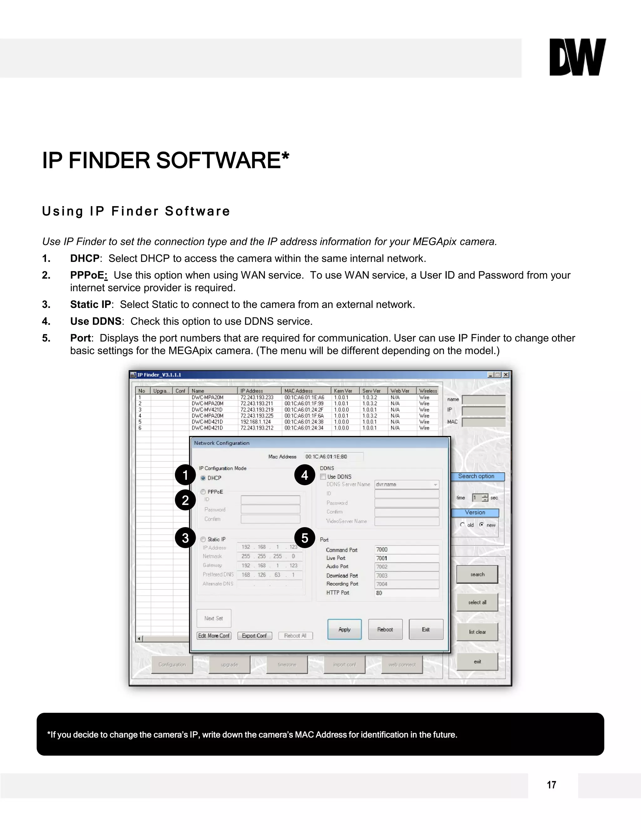 17
U s i n g I P F i n d e r S o f t w a r e
Use IP Finder to set the connection type and the IP address information for your MEGApix camera.
1. DHCP: Select DHCP to access the camera within the same internal network.
2. PPPoE: Use this option when using WAN service. To use WAN service, a User ID and Password from your
internet service provider is required.
3. Static IP: Select Static to connect to the camera from an external network.
4. Use DDNS: Check this option to use DDNS service.
5. Port: Displays the port numbers that are required for communication. User can use IP Finder to change other
basic settings for the MEGApix camera. (The menu will be different depending on the model.)
IP FINDER SOFTWARE*
*If you decide to change the camera’s IP, write down the camera’s MAC Address for identification in the future.
1
2
3
4
5
 