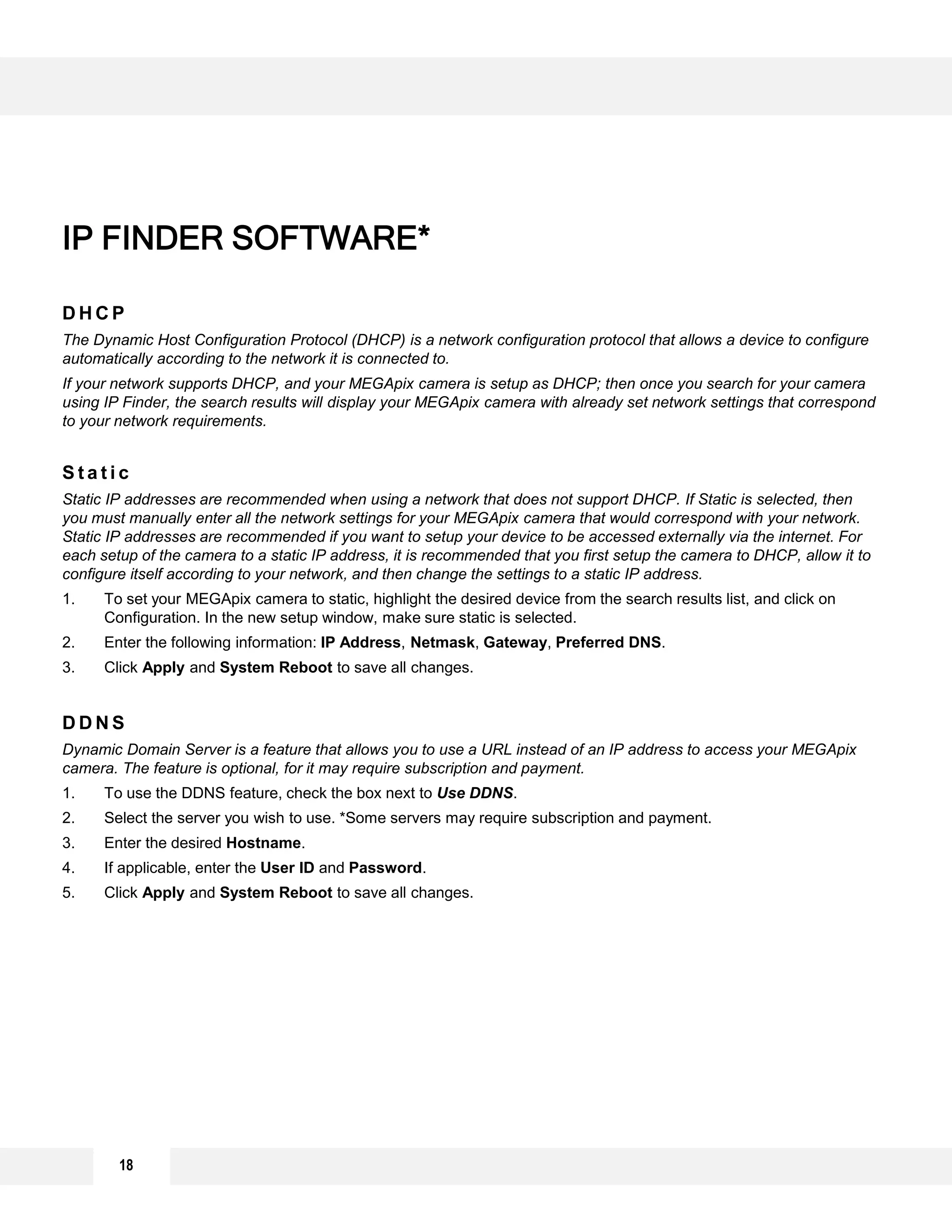 18
D H C P
The Dynamic Host Configuration Protocol (DHCP) is a network configuration protocol that allows a device to configure
automatically according to the network it is connected to.
If your network supports DHCP, and your MEGApix camera is setup as DHCP; then once you search for your camera
using IP Finder, the search results will display your MEGApix camera with already set network settings that correspond
to your network requirements.
S t a t i c
Static IP addresses are recommended when using a network that does not support DHCP. If Static is selected, then
you must manually enter all the network settings for your MEGApix camera that would correspond with your network.
Static IP addresses are recommended if you want to setup your device to be accessed externally via the internet. For
each setup of the camera to a static IP address, it is recommended that you first setup the camera to DHCP, allow it to
configure itself according to your network, and then change the settings to a static IP address.
1. To set your MEGApix camera to static, highlight the desired device from the search results list, and click on
Configuration. In the new setup window, make sure static is selected.
2. Enter the following information: IP Address, Netmask, Gateway, Preferred DNS.
3. Click Apply and System Reboot to save all changes.
D D N S
Dynamic Domain Server is a feature that allows you to use a URL instead of an IP address to access your MEGApix
camera. The feature is optional, for it may require subscription and payment.
1. To use the DDNS feature, check the box next to Use DDNS.
2. Select the server you wish to use. *Some servers may require subscription and payment.
3. Enter the desired Hostname.
4. If applicable, enter the User ID and Password.
5. Click Apply and System Reboot to save all changes.
IP FINDER SOFTWARE*
 