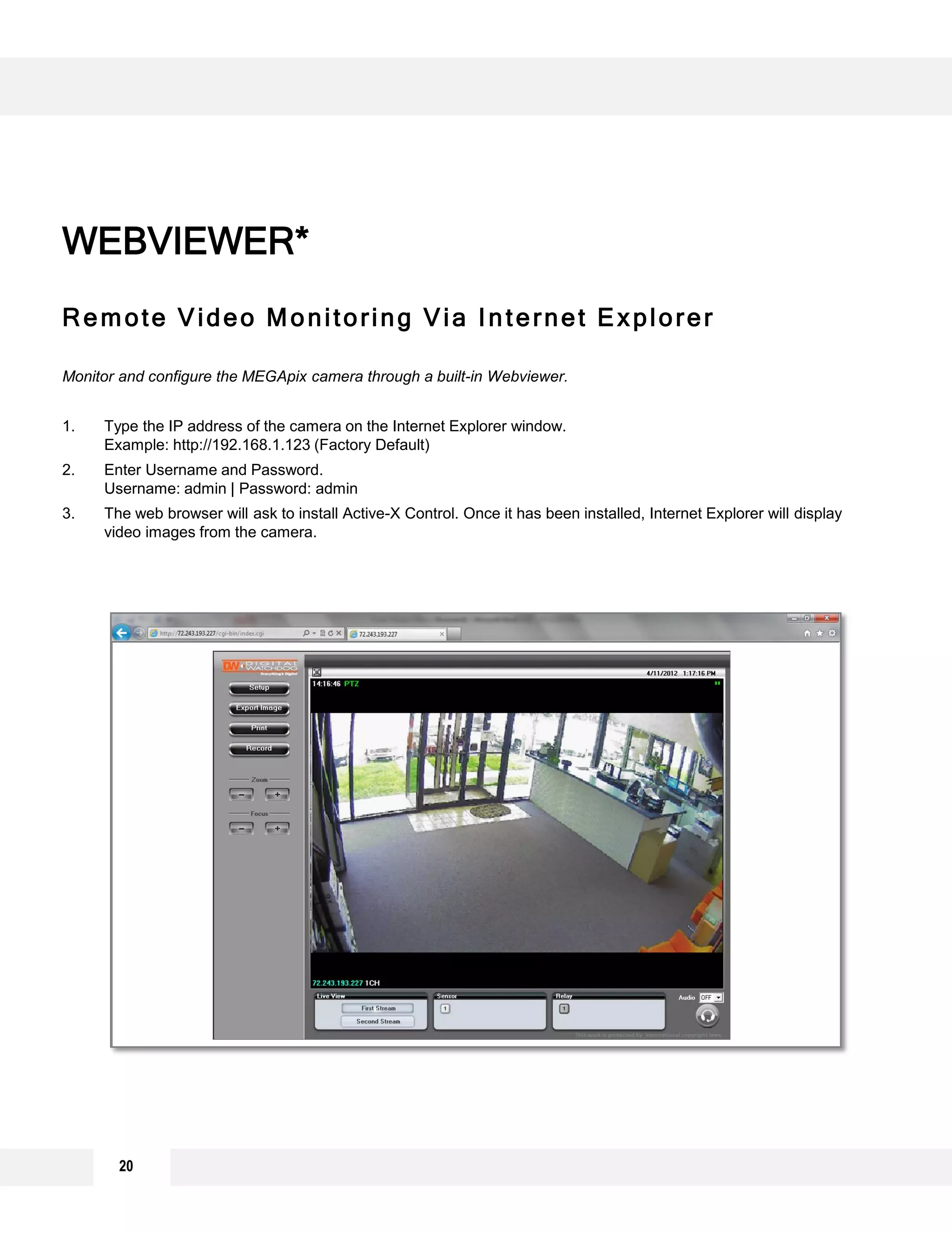 Remote Video Monitoring Via Internet Explorer
Monitor and configure the MEGApix camera through a built-in Webviewer.
1. Type the IP address of the camera on the Internet Explorer window.
Example: http://192.168.1.123 (Factory Default)
2. Enter Username and Password.
Username: admin | Password: admin
3. The web browser will ask to install Active-X Control. Once it has been installed, Internet Explorer will display
video images from the camera.
WEBVIEWER*
20
 