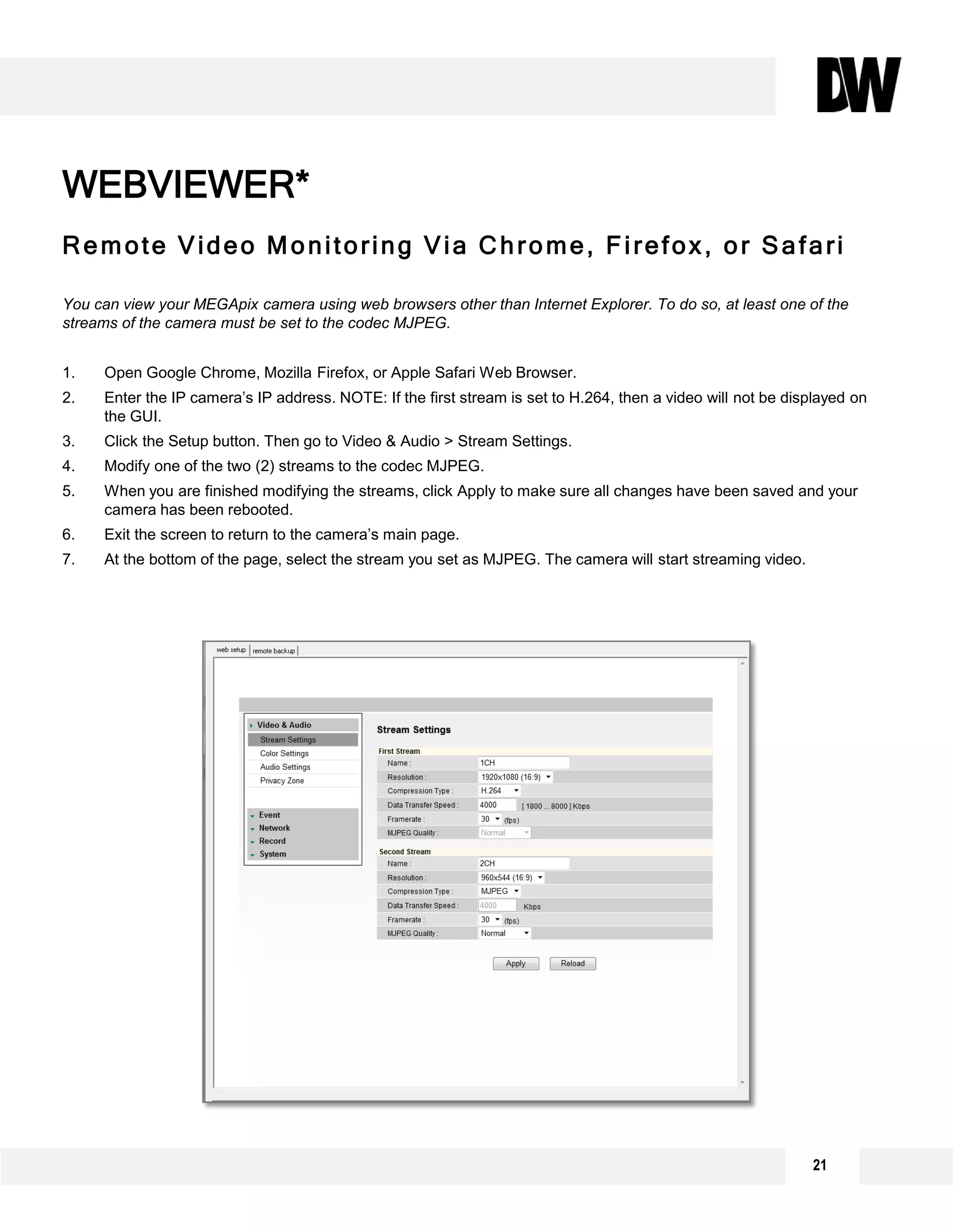 Remote Video Monitoring Via Chrome, Firefox, or Safari
You can view your MEGApix camera using web browsers other than Internet Explorer. To do so, at least one of the
streams of the camera must be set to the codec MJPEG.
1. Open Google Chrome, Mozilla Firefox, or Apple Safari Web Browser.
2. Enter the IP camera’s IP address. NOTE: If the first stream is set to H.264, then a video will not be displayed on
the GUI.
3. Click the Setup button. Then go to Video & Audio > Stream Settings.
4. Modify one of the two (2) streams to the codec MJPEG.
5. When you are finished modifying the streams, click Apply to make sure all changes have been saved and your
camera has been rebooted.
6. Exit the screen to return to the camera’s main page.
7. At the bottom of the page, select the stream you set as MJPEG. The camera will start streaming video.
WEBVIEWER*
21
 