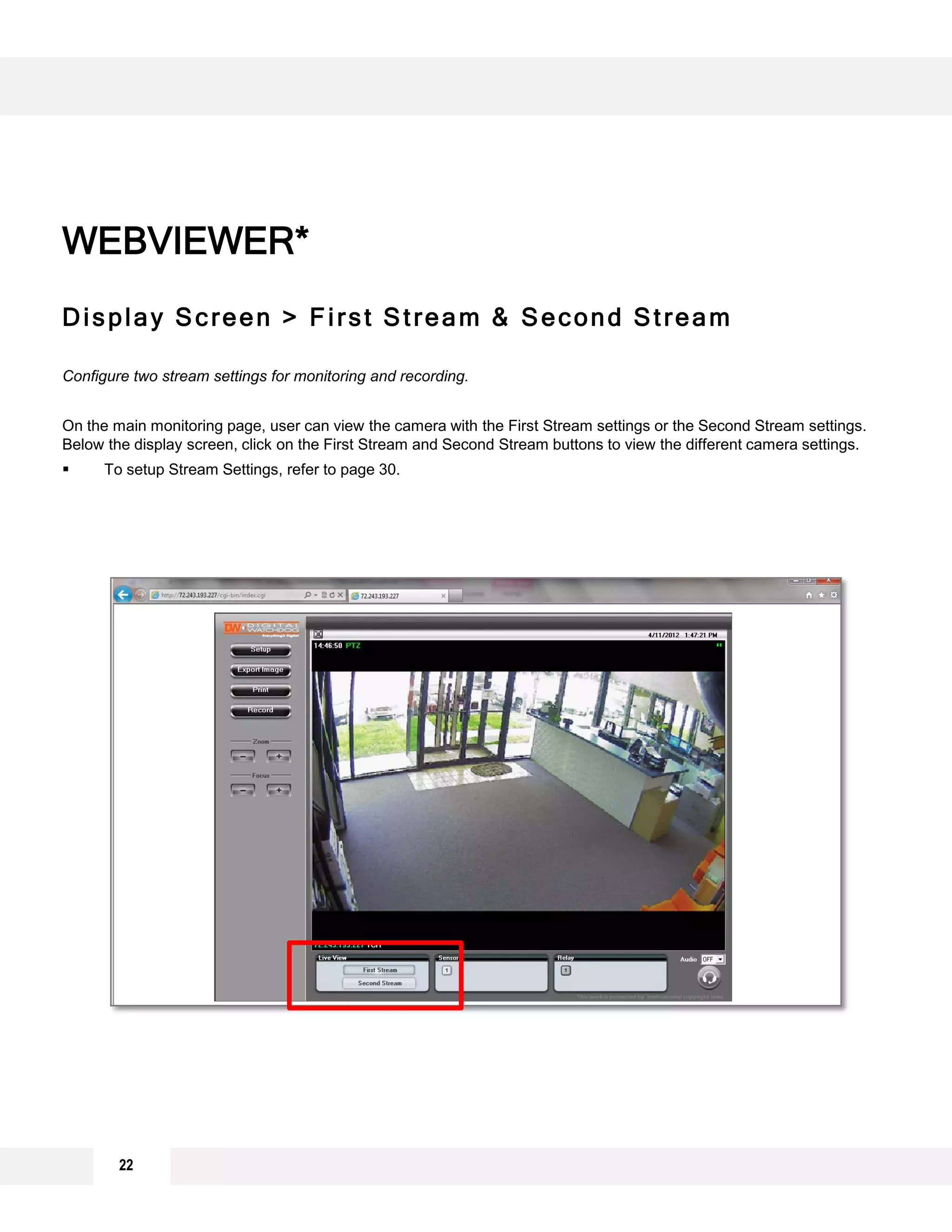 Display Screen > First Stream & Second Stream
Configure two stream settings for monitoring and recording.
On the main monitoring page, user can view the camera with the First Stream settings or the Second Stream settings.
Below the display screen, click on the First Stream and Second Stream buttons to view the different camera settings.
 To setup Stream Settings, refer to page 30.
WEBVIEWER*
22
 