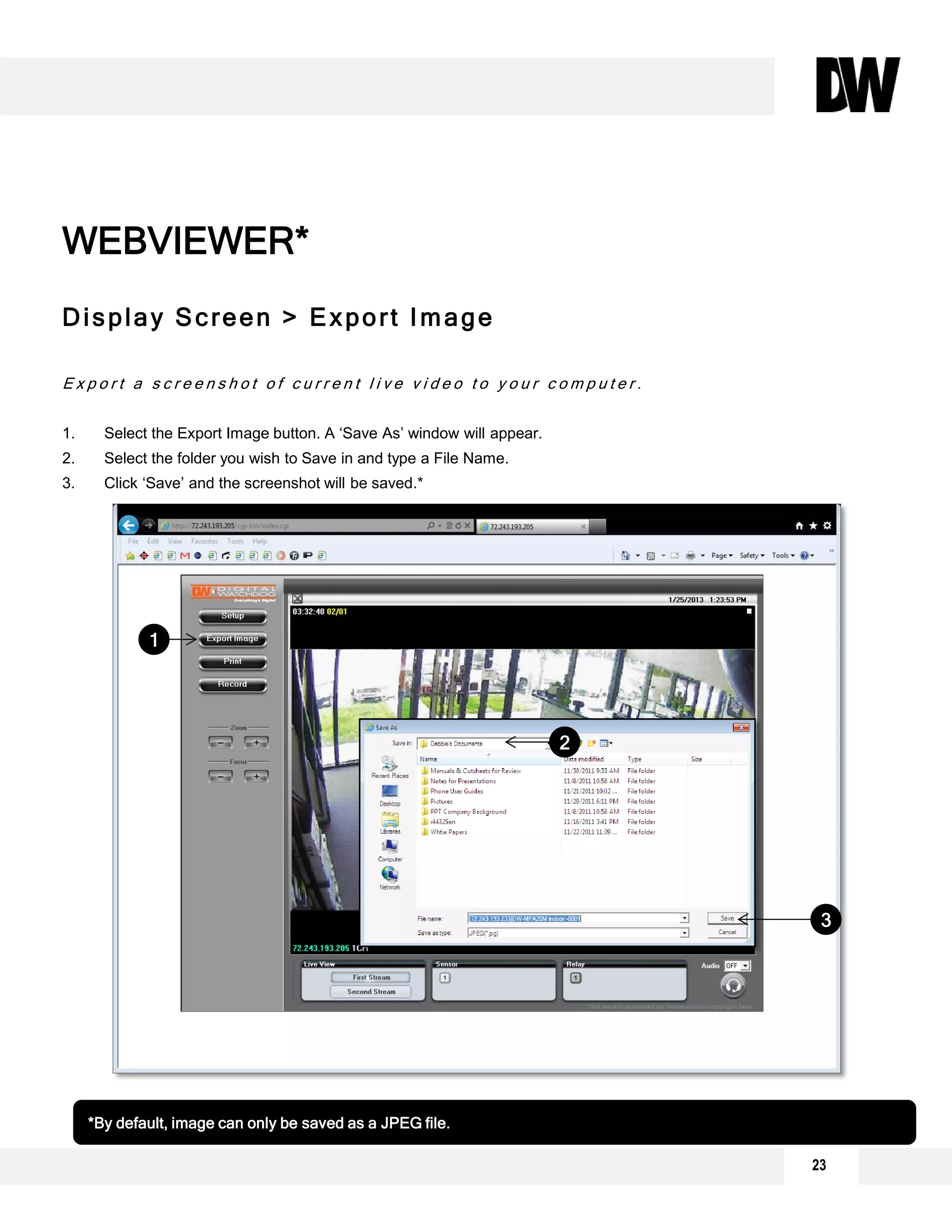 23
Display Screen > Export Image
E x p o r t a s c r e e n s h o t o f c u r r e n t l i v e v i d e o t o y o u r c o m p u t e r .
1. Select the Export Image button. A ‘Save As’ window will appear.
2. Select the folder you wish to Save in and type a File Name.
3. Click ‘Save’ and the screenshot will be saved.*
1
2
3
*By default, image can only be saved as a JPEG file.
WEBVIEWER*
 