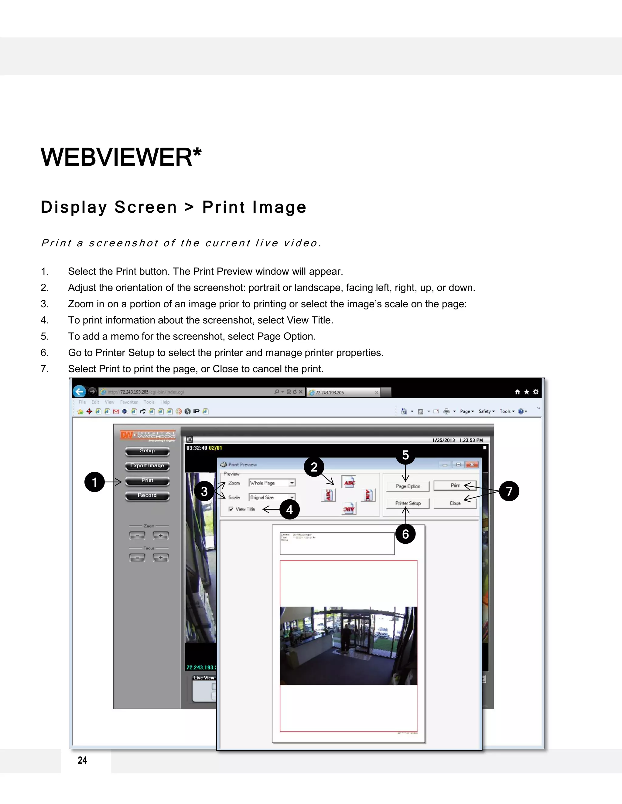 24
Display Screen > Print Image
P r i n t a s c r e e n s h o t o f t h e c u r r e n t l i v e v i d e o .
1. Select the Print button. The Print Preview window will appear.
2. Adjust the orientation of the screenshot: portrait or landscape, facing left, right, up, or down.
3. Zoom in on a portion of an image prior to printing or select the image’s scale on the page:
4. To print information about the screenshot, select View Title.
5. To add a memo for the screenshot, select Page Option.
6. Go to Printer Setup to select the printer and manage printer properties.
7. Select Print to print the page, or Close to cancel the print.
WEBVIEWER*
1
2
3
4
5
6
7
 