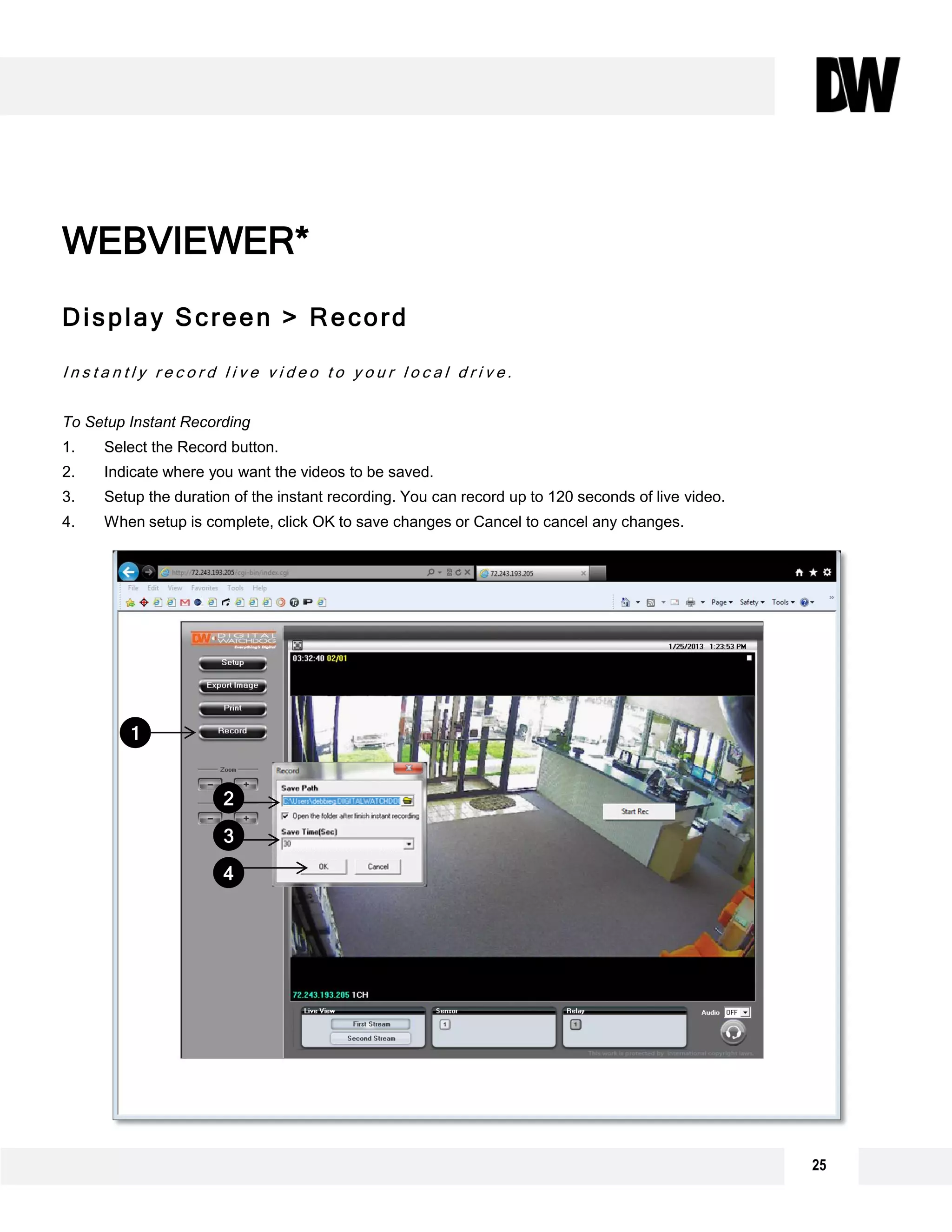 WEBVIEWER*
25
Display Screen > Record
I n s t a n t l y r e c o r d l i v e v i d e o t o y o u r l o c a l d r i v e .
To Setup Instant Recording
1. Select the Record button.
2. Indicate where you want the videos to be saved.
3. Setup the duration of the instant recording. You can record up to 120 seconds of live video.
4. When setup is complete, click OK to save changes or Cancel to cancel any changes.
WEBVIEWER*
1
2
3
4
 