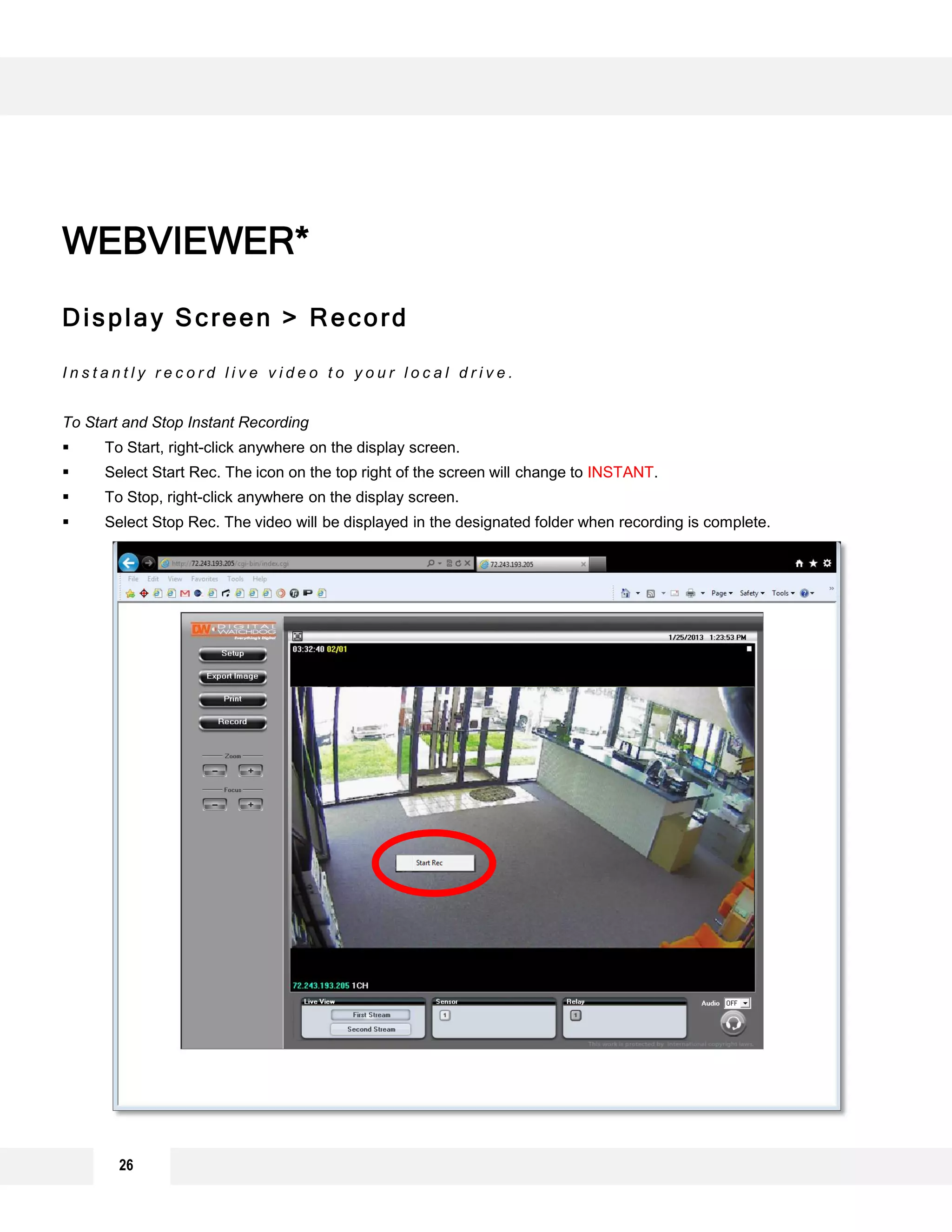 26
Display Screen > Record
I n s t a n t l y r e c o r d l i v e v i d e o t o y o u r l o c a l d r i v e .
To Start and Stop Instant Recording
 To Start, right-click anywhere on the display screen.
 Select Start Rec. The icon on the top right of the screen will change to INSTANT.
 To Stop, right-click anywhere on the display screen.
 Select Stop Rec. The video will be displayed in the designated folder when recording is complete.
WEBVIEWER*
 