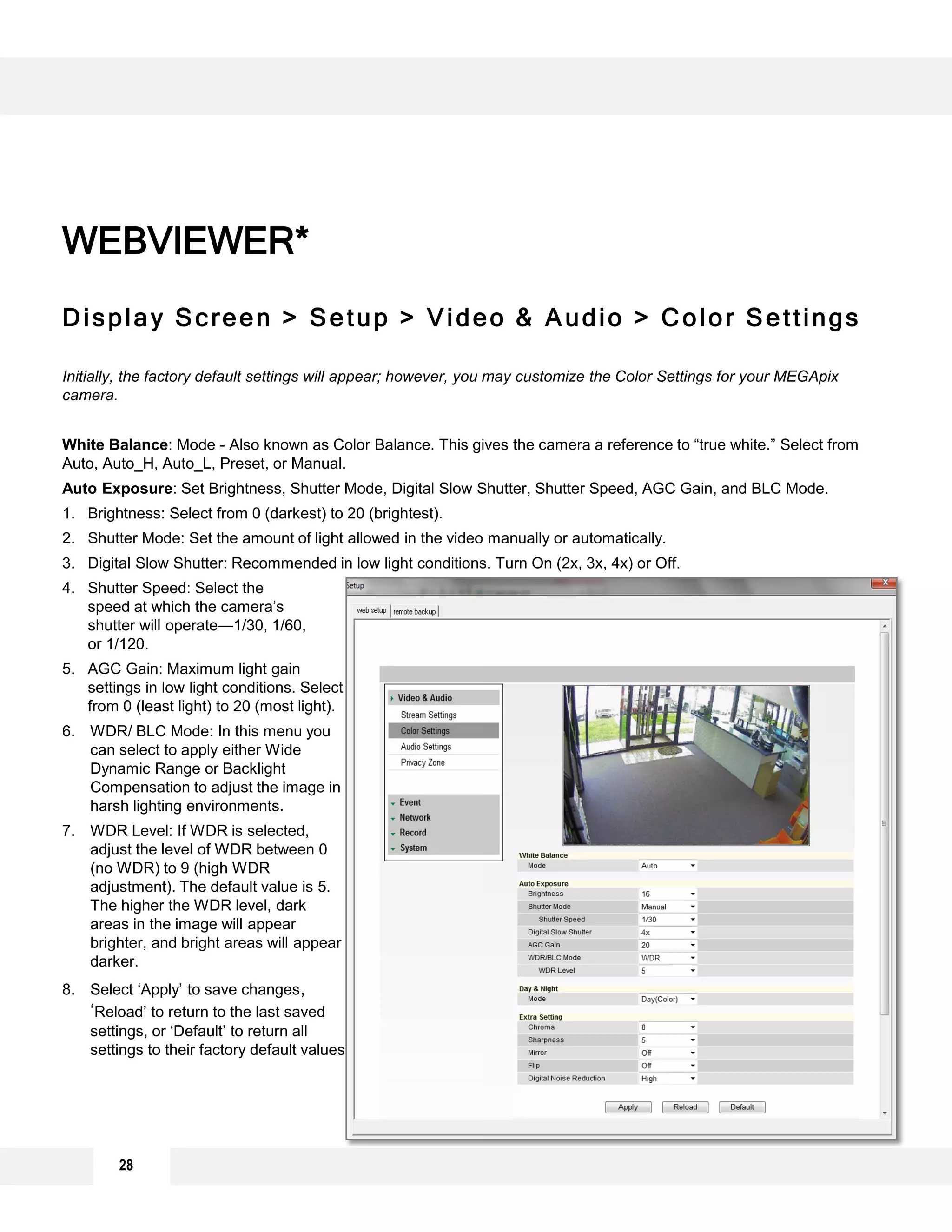 28
Display Screen > Setup > Video & Audio > Color Settings
Initially, the factory default settings will appear; however, you may customize the Color Settings for your MEGApix
camera.
White Balance: Mode - Also known as Color Balance. This gives the camera a reference to “true white.” Select from
Auto, Auto_H, Auto_L, Preset, or Manual.
Auto Exposure: Set Brightness, Shutter Mode, Digital Slow Shutter, Shutter Speed, AGC Gain, and BLC Mode.
1. Brightness: Select from 0 (darkest) to 20 (brightest).
2. Shutter Mode: Set the amount of light allowed in the video manually or automatically.
3. Digital Slow Shutter: Recommended in low light conditions. Turn On (2x, 3x, 4x) or Off.
4. Shutter Speed: Select the
speed at which the camera’s
shutter will operate—1/30, 1/60,
or 1/120.
5. AGC Gain: Maximum light gain
settings in low light conditions. Select
from 0 (least light) to 20 (most light).
6. WDR/ BLC Mode: In this menu you
can select to apply either Wide
Dynamic Range or Backlight
Compensation to adjust the image in
harsh lighting environments.
7. WDR Level: If WDR is selected,
adjust the level of WDR between 0
(no WDR) to 9 (high WDR
adjustment). The default value is 5.
The higher the WDR level, dark
areas in the image will appear
brighter, and bright areas will appear
darker.
8. Select ‘Apply’ to save changes,
‘Reload’ to return to the last saved
settings, or ‘Default’ to return all
settings to their factory default values.
WEBVIEWER*
8
1
2
4
6
3
5
7
 