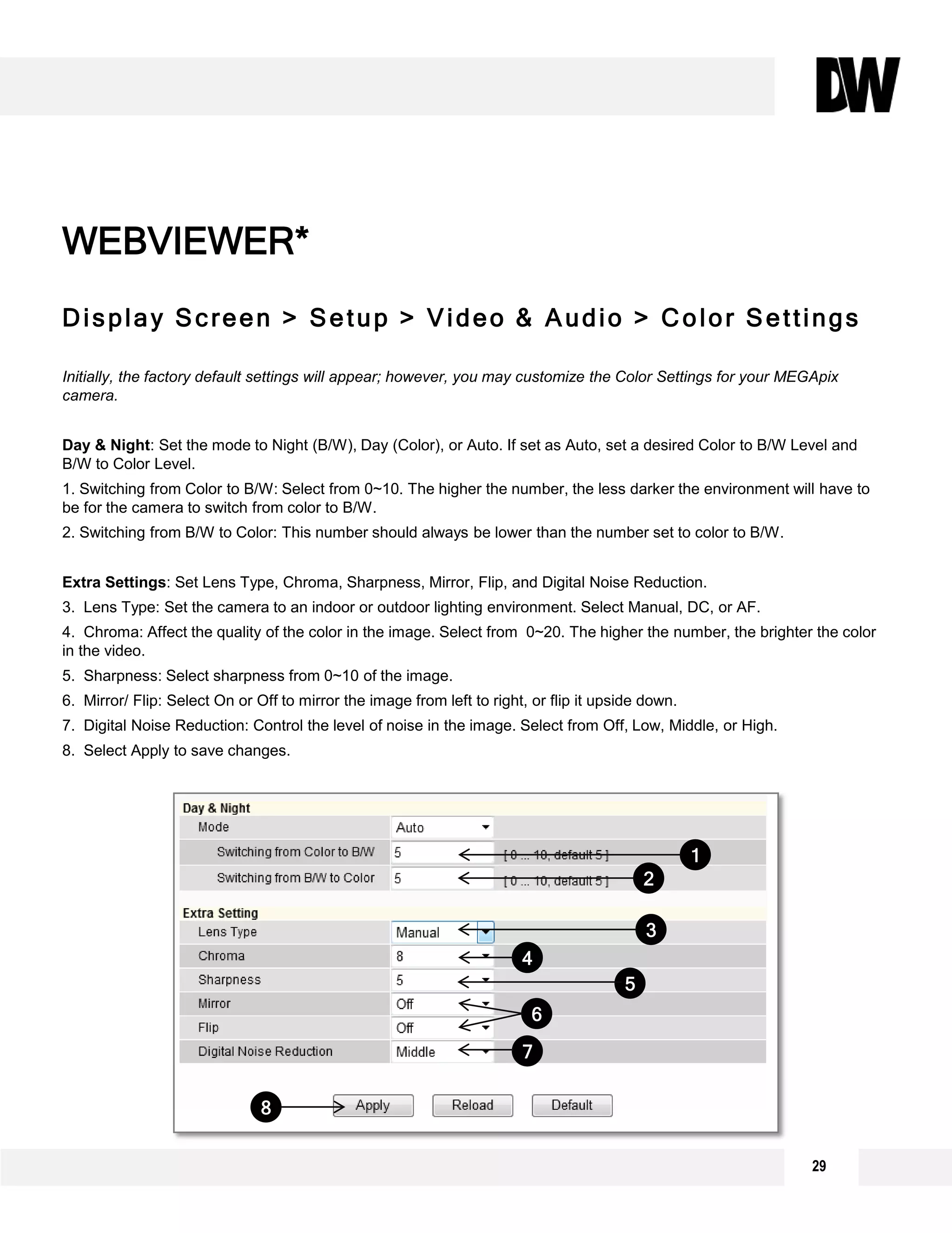 29
Display Screen > Setup > Video & Audio > Color Settings
Initially, the factory default settings will appear; however, you may customize the Color Settings for your MEGApix
camera.
Day & Night: Set the mode to Night (B/W), Day (Color), or Auto. If set as Auto, set a desired Color to B/W Level and
B/W to Color Level.
1. Switching from Color to B/W: Select from 0~10. The higher the number, the less darker the environment will have to
be for the camera to switch from color to B/W.
2. Switching from B/W to Color: This number should always be lower than the number set to color to B/W.
Extra Settings: Set Lens Type, Chroma, Sharpness, Mirror, Flip, and Digital Noise Reduction.
3. Lens Type: Set the camera to an indoor or outdoor lighting environment. Select Manual, DC, or AF.
4. Chroma: Affect the quality of the color in the image. Select from 0~20. The higher the number, the brighter the color
in the video.
5. Sharpness: Select sharpness from 0~10 of the image.
6. Mirror/ Flip: Select On or Off to mirror the image from left to right, or flip it upside down.
7. Digital Noise Reduction: Control the level of noise in the image. Select from Off, Low, Middle, or High.
8. Select Apply to save changes.
WEBVIEWER*
1
2
3
4
6
7
5
8
 