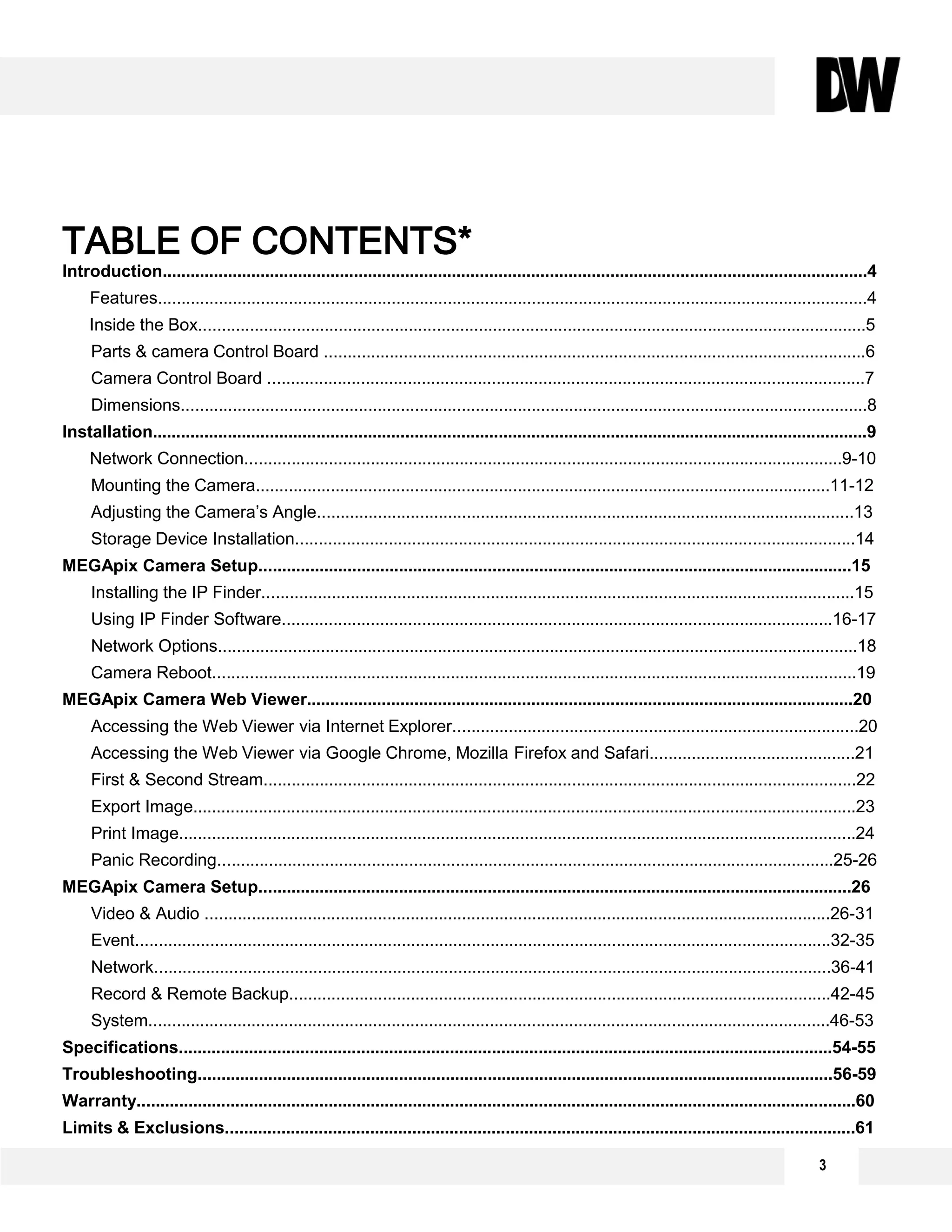 TABLE OF CONTENTS*
Introduction.......................................................................................................................................................4
Features........................................................................................................................................................4
Inside the Box...............................................................................................................................................5
Parts & camera Control Board ....................................................................................................................6
Camera Control Board ................................................................................................................................7
Dimensions...................................................................................................................................................8
Installation.........................................................................................................................................................9
Network Connection................................................................................................................................9-10
Mounting the Camera...........................................................................................................................11-12
Adjusting the Camera’s Angle...................................................................................................................13
Storage Device Installation........................................................................................................................14
MEGApix Camera Setup...............................................................................................................................15
Installing the IP Finder...............................................................................................................................15
Using IP Finder Software......................................................................................................................16-17
Network Options.........................................................................................................................................18
Camera Reboot..........................................................................................................................................19
MEGApix Camera Web Viewer.....................................................................................................................20
Accessing the Web Viewer via Internet Explorer.......................................................................................20
Accessing the Web Viewer via Google Chrome, Mozilla Firefox and Safari............................................21
First & Second Stream...............................................................................................................................22
Export Image..............................................................................................................................................23
Print Image.................................................................................................................................................24
Panic Recording....................................................................................................................................25-26
MEGApix Camera Setup...............................................................................................................................26
Video & Audio ......................................................................................................................................26-31
Event.....................................................................................................................................................32-35
Network.................................................................................................................................................36-41
Record & Remote Backup....................................................................................................................42-45
System..................................................................................................................................................46-53
Specifications............................................................................................................................................54-55
Troubleshooting........................................................................................................................................56-59
Warranty..........................................................................................................................................................60
Limits & Exclusions.......................................................................................................................................61
3
 