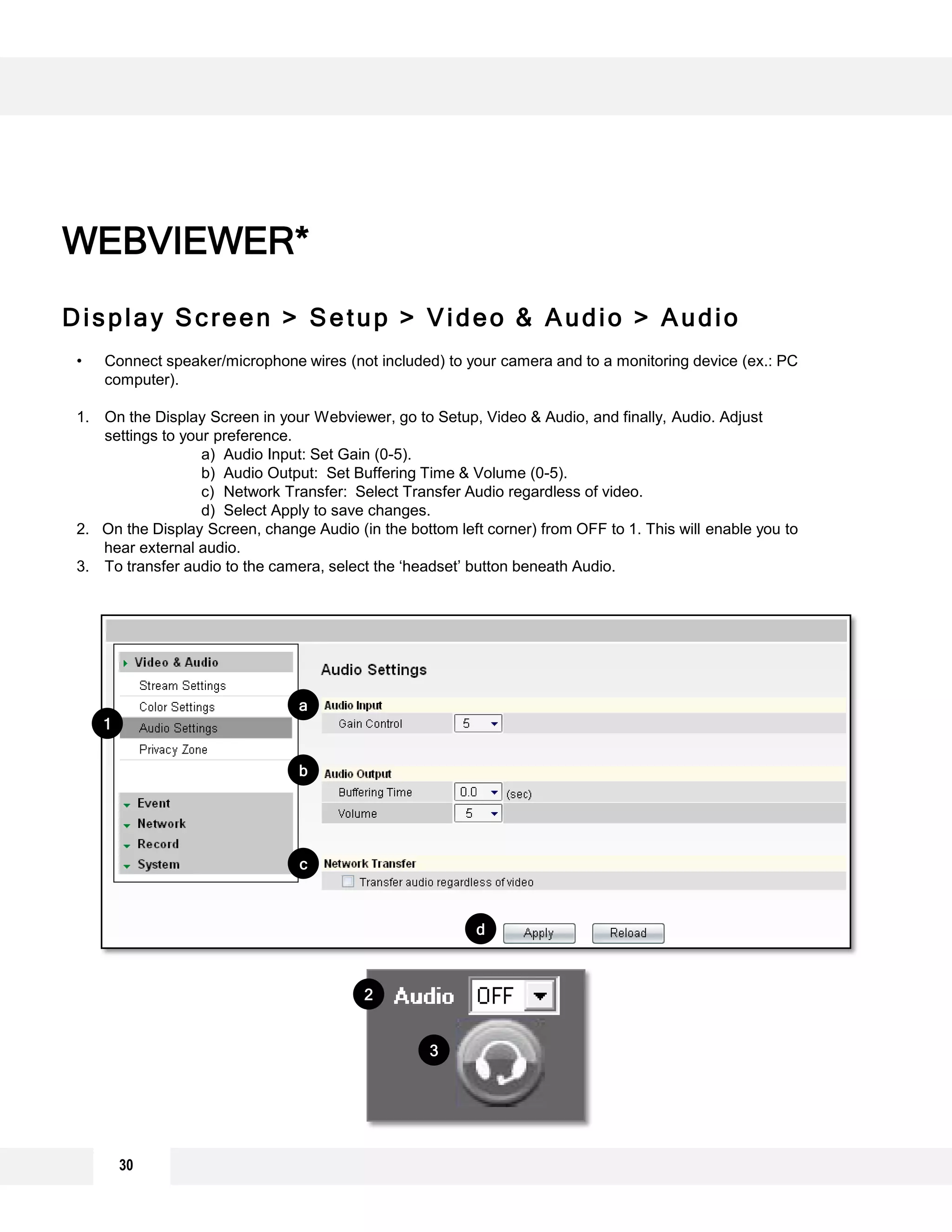 30
Display Screen > Setup > Video & Audio > Audio
WEBVIEWER*
• Connect speaker/microphone wires (not included) to your camera and to a monitoring device (ex.: PC
computer).
1. On the Display Screen in your Webviewer, go to Setup, Video & Audio, and finally, Audio. Adjust
settings to your preference.
a) Audio Input: Set Gain (0-5).
b) Audio Output: Set Buffering Time & Volume (0-5).
c) Network Transfer: Select Transfer Audio regardless of video.
d) Select Apply to save changes.
2. On the Display Screen, change Audio (in the bottom left corner) from OFF to 1. This will enable you to
hear external audio.
3. To transfer audio to the camera, select the ‘headset’ button beneath Audio.
1
b
c
d
a
3
2
 