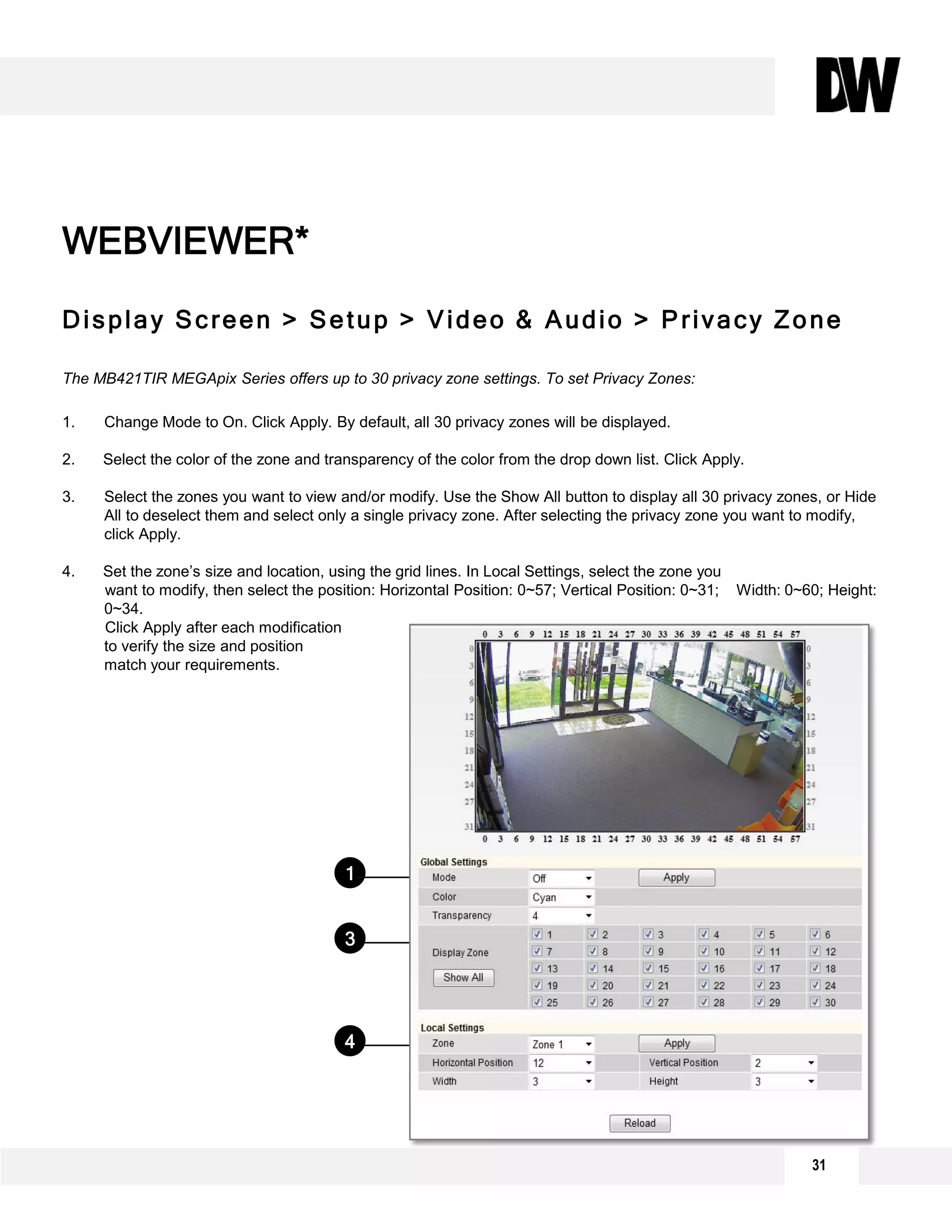 Display Screen > Setup > Video & Audio > Privacy Zone
The MB421TIR MEGApix Series offers up to 30 privacy zone settings. To set Privacy Zones:
1. Change Mode to On. Click Apply. By default, all 30 privacy zones will be displayed.
2. Select the color of the zone and transparency of the color from the drop down list. Click Apply.
3. Select the zones you want to view and/or modify. Use the Show All button to display all 30 privacy zones, or Hide
All to deselect them and select only a single privacy zone. After selecting the privacy zone you want to modify,
click Apply.
4. Set the zone’s size and location, using the grid lines. In Local Settings, select the zone you
want to modify, then select the position: Horizontal Position: 0~57; Vertical Position: 0~31; Width: 0~60; Height:
0~34.
Click Apply after each modification
to verify the size and position
match your requirements.
WEBVIEWER*
1
4
3
2
31
 