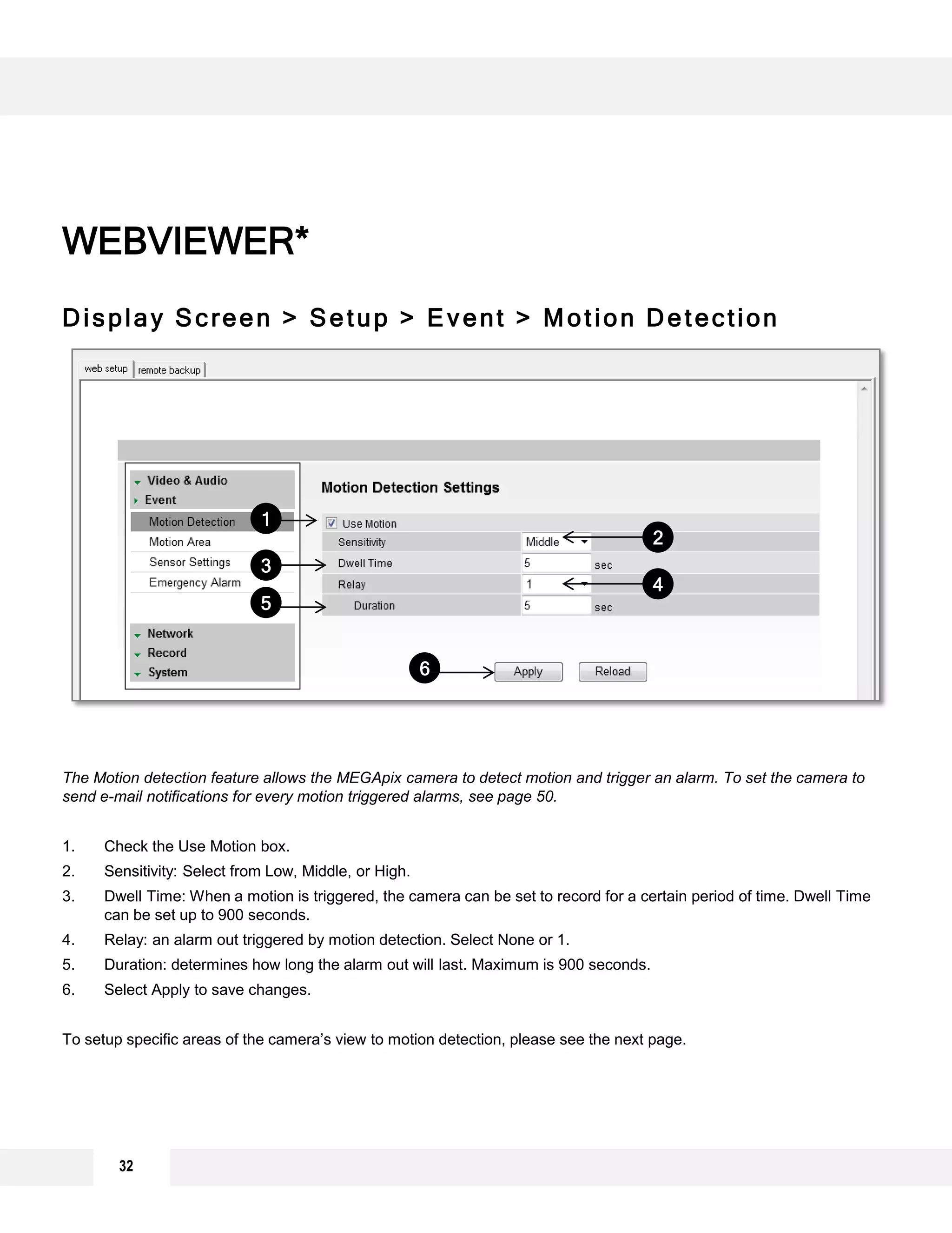 Display Screen > Setup > Event > Motion Detection
The Motion detection feature allows the MEGApix camera to detect motion and trigger an alarm. To set the camera to
send e-mail notifications for every motion triggered alarms, see page 50.
1. Check the Use Motion box.
2. Sensitivity: Select from Low, Middle, or High.
3. Dwell Time: When a motion is triggered, the camera can be set to record for a certain period of time. Dwell Time
can be set up to 900 seconds.
4. Relay: an alarm out triggered by motion detection. Select None or 1.
5. Duration: determines how long the alarm out will last. Maximum is 900 seconds.
6. Select Apply to save changes.
To setup specific areas of the camera’s view to motion detection, please see the next page.
WEBVIEWER*
1
2
3
4
5
6
32
 