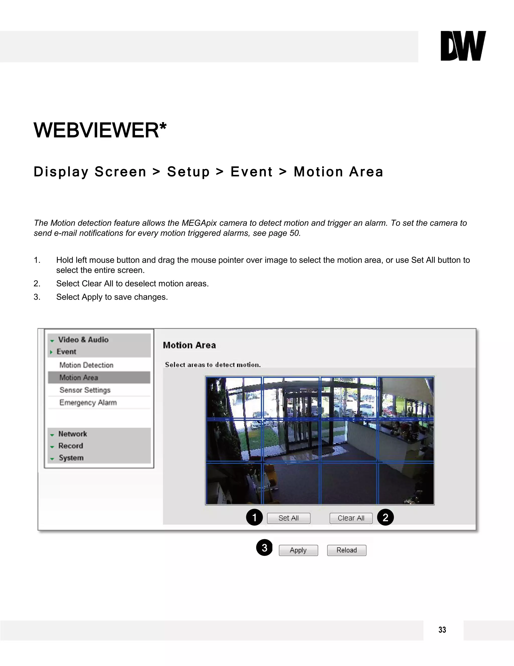 Display Screen > Setup > Event > Motion Area
The Motion detection feature allows the MEGApix camera to detect motion and trigger an alarm. To set the camera to
send e-mail notifications for every motion triggered alarms, see page 50.
1. Hold left mouse button and drag the mouse pointer over image to select the motion area, or use Set All button to
select the entire screen.
2. Select Clear All to deselect motion areas.
3. Select Apply to save changes.
WEBVIEWER*
1 2
3
33
 
